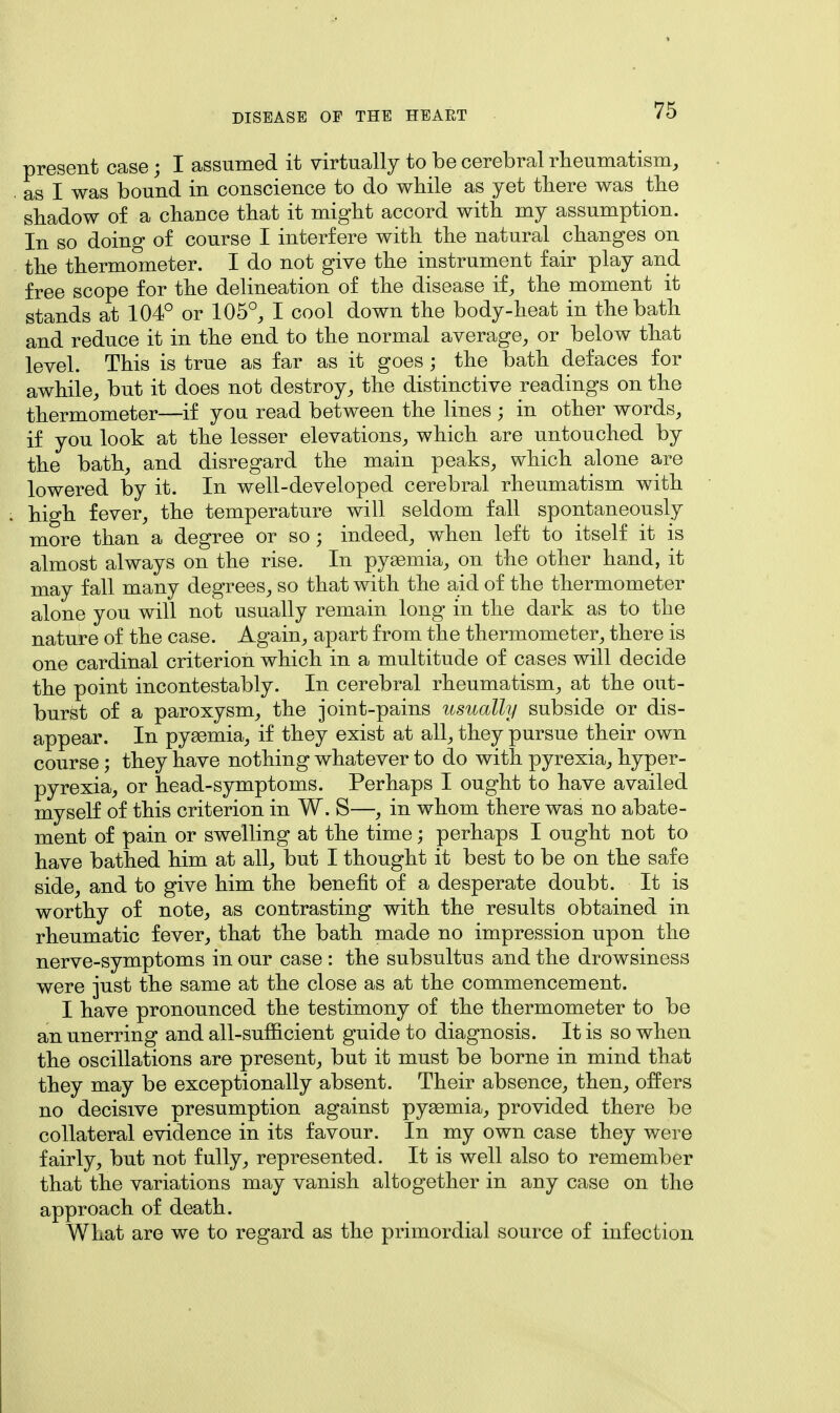 present case; I assumed it virtually to be cerebral rheumatism, as I was bound in conscience to do while as yet there was the shadow of a chance that it might accord with my assumption. In so doing of course I interfere with the natural changes on the thermometer. I do not give the instrument fair play and free scope for the delineation of the disease if, the moment it stands at 104° or 105°, I cool down the body-heat in the bath and reduce it in the end to the normal average, or below that level. This is true as far as it goes ; the bath defaces for awhile, but it does not destroy, the distinctive readings on the thermometer—if you read between the lines ; in other words, if you look at the lesser elevations, which are untouched by the bath, and disregard the main peaks, which alone are lowered by it. In well-developed cerebral rheumatism with high fever, the temperature will seldom fall spontaneously more than a degree or so; indeed, when left to itself it is almost always on the rise. In pyemia, on the other hand, it may fall many degrees, so that with the aid of the thermometer alone you will not usually remain long in the dark as to the nature of the case. Again, apart from the thermometer, there is one cardinal criterion which in a multitude of cases will decide the point incontestably. In cerebral rheumatism, at the out- burst of a paroxysm, the joint-pains usually subside or dis- appear. In pyaemia, if they exist at all, they pursue their own course; they have nothing whatever to do with pyrexia, hyper- pyrexia, or head-symptoms. Perhaps I ought to have availed myself of this criterion in W. S—, in whom there was no abate- ment of pain or swelling at the time; perhaps I ought not to have bathed him at all, but I thought it best to be on the safe side, and to give him the benefit of a desperate doubt. It is worthy of note, as contrasting with the results obtained in rheumatic fever, that the bath made no impression upon the nerve-symptoms in our case : the subsultus and the drowsiness were just the same at the close as at the commencement. I have pronounced the testimony of the thermometer to be an unerring and all-sufficient guide to diagnosis. It is so when the oscillations are present, but it must be borne in mind that they may be exceptionally absent. Their absence, then, offers no decisive presumption against pyaemia, provided there be collateral evidence in its favour. In my own case they were fairly, but not fully, represented. It is well also to remember that the variations may vanish altogether in any case on the approach of death. What are we to regard as the primordial source of infection