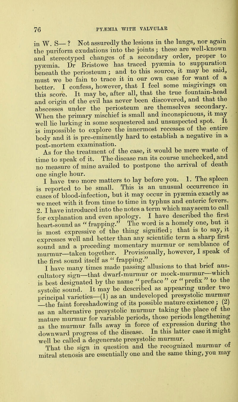 in W. S— ? Not assuredly the lesions in the lungs, nor again the piriform exudations into the joints; these are well-known and stereotyped changes of a secondary order, proper to pyaemia. Dr Bristowe has traced pyaemia to suppuration beneath the periosteum; and to this source, it may be said, must we be fain to trace it in our own case for want of a better. I confess, however, that I feel some misgivings on this score. It may be, after all, that the true fountain-head and origin of the evil has never been discovered, and that the abscesses under the periosteum are themselves secondary. When the primary mischief is small and inconspicuous, it may well lie lurking in some sequestered and unsuspected spot. It is impossible to explore the innermost recesses of the entire body and it is pre-eminently hard to establish a negative in a post-mortem examination. As for the treatment of the case, it would be mere waste of time to speak of it. The disease ran its course unchecked, and no measure of mine availed to postpone the arrival of death one single hour. _ I have two more matters to lay before you. 1. Ine spleen is reported to be small. This is an unusual occurrence m cases of blood-infection, but it may occur in pyaemia exactly as we meet with it from time to time in typhus and enteric fevers. 2. I have introduced into the notes a term which may seem to call for explanation and even apology. I have described the first heart-sound as  frapping. The word is a homely one, but it is most expressive of the thing signified; that is to say, it expresses well and better than any scientific term a sharp first sound and a preceding momentary murmur or semblance of murmur—taken together. Provisionally, however, I speak of the first sound itself as  frapping. I have many times made passing allusions to that brief aus- cultatory sign—that dwarf-murmur or mock-murmur—which is best designated by the name preface or  prefix  to the systolic sound. It may be described as appearing under two principal varieties—(1) as an undeveloped presystolic murmur the faint foreshadowing of its possible mature existence ; (2) as an alternative presystolic murmur taking the place of the mature murmur for variable periods, those periods lengthening as the murmur falls away in force of expression during the downward progress of the disease. In this latter case it might well be called a degenerate presystolic murmur. That the sign in question and the recognized murmur ot mitral stenosis are essentially one and the same thing, you may