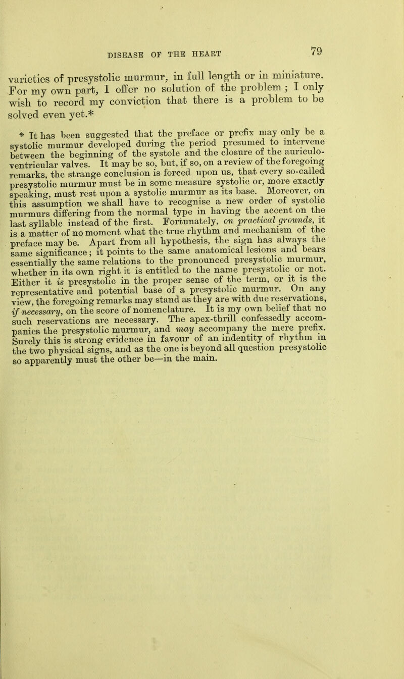 varieties of presystolic murmur, in full length or m miniature. For my own part, I offer no solution of the problem ; I only wish to record my conviction that there is a problem to be solved even yet.* * It has been suggested that the preface or prefix may only he a systolic murmur developed during the period presumed to intervene between the beginning of the systole and the closure of the auriculo- ventricular valves. It may be so, but, if so, on a review of the foregoing remarks, the strange conclusion is forced upon us, that every so-called presystolic murmur must be in some measure systolic or, more exactly speaking, must rest upon a systolic murmur as its base. Moreover, on this assumption we shall have to recognise a new order of systolic murmurs differing from the normal type in having the accent on the last syllable instead of the first. Fortunately, on practical grounds, it is a matter of no moment what the true rhythm and mechanism of the preface may be. Apart from all hypothesis, the sign has always the same significance; it points to the same anatomical lesions and bears essentially the same relations to the pronounced presystolic murmur, whether in its own right it is entitled to the name presystolic or not. Either it is presystolic in the proper sense of the term, or it is the representative and potential base of a presystolic murmur. On any view, the foregoing remarks may stand as they are with due reservations, if necessary, on the score of nomenclature. It is my own belief that no such reservations are necessary. The apex-thrill confessedly accom- panies the presystolic murmur, and may accompany the mere prefix. Surely this is strong evidence in favour of an indentity of rhythm m the two physical signs, and as the one is beyond all question presystolic so apparently must the other be—in the main.