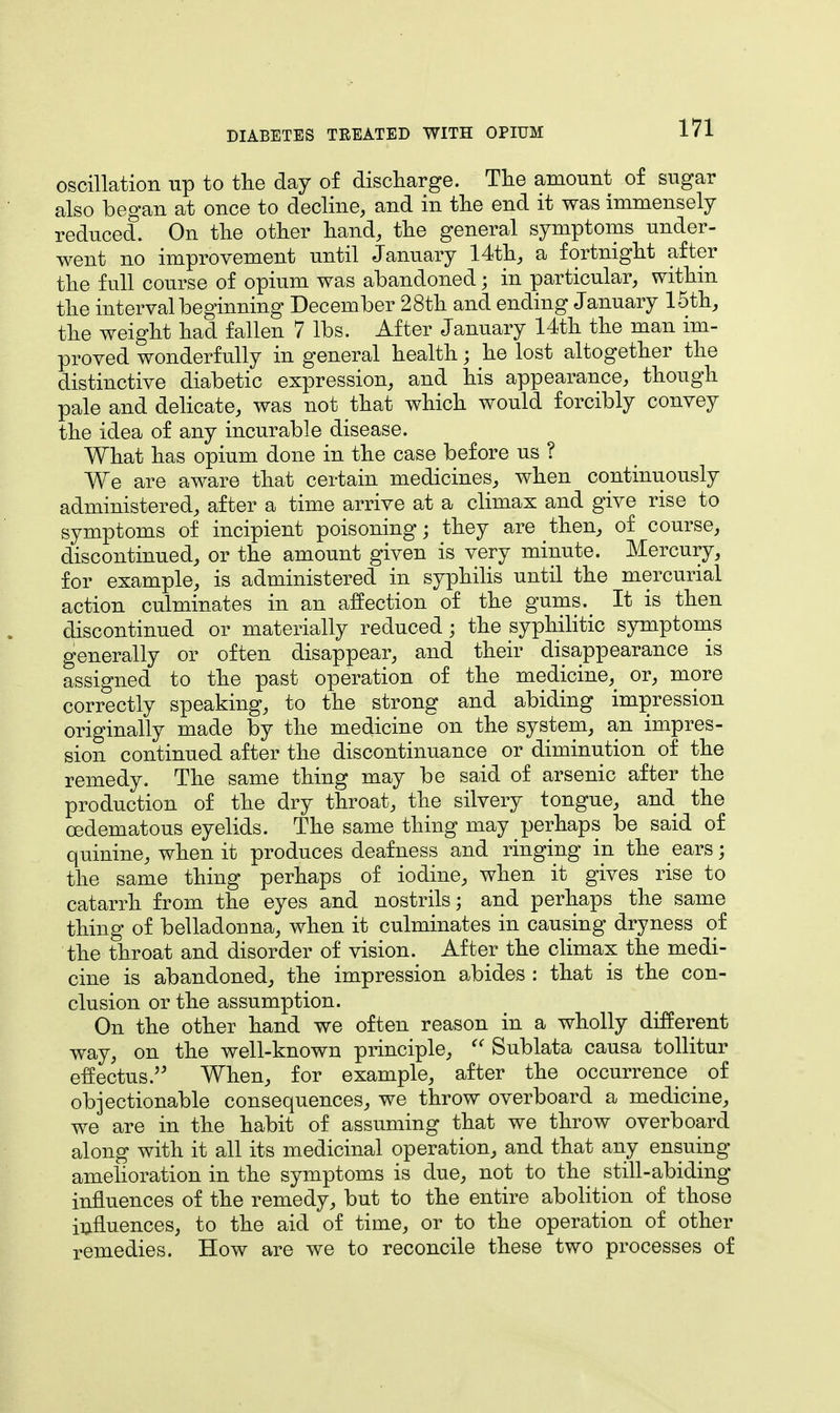 oscillation up to the day of discharge. The amount of sugar also began at once to decline, and in the end it was immensely reduced. On the other hand, the general symptoms under- went no improvement until January 14th, a fortnight after the full course of opium was abandoned • in particular, within the interval beginning December 28th and ending January 15th, the weight had fallen 7 lbs. After January 14th the man im- proved wonderfully in general health; he lost altogether the distinctive diabetic expression, and his appearance, though pale and delicate, was not that which would forcibly convey the idea of any incurable disease. What has opium done in the case before us ? We are aware that certain medicines, when continuously administered, after a time arrive at a climax and give rise to symptoms of incipient poisoning; they are then, of course, discontinued, or the amount given is very minute. Mercury, for example, is administered in syphilis until the mercurial action culminates in an affection of the gums. It is then discontinued or materially reduced; the syphilitic symptoms generally or often disappear, and their disappearance is assigned to the past operation of the medicine, or, more correctly speaking, to the strong and abiding impression originally made by the medicine on the system, an impres- sion continued after the discontinuance or diminution of the remedy. The same thing may be said of arsenic after the production of the dry throat, the silvery tongue, and the ©edematous eyelids. The same thing may perhaps be said of quinine, when it produces deafness and ringing in the ears; the same thing perhaps of iodine, when it gives rise to catarrh from the eyes and nostrils; and perhaps the same thing of belladonna, when it culminates in causing dryness of the throat and disorder of vision. After the climax the medi- cine is abandoned, the impression abides : that is the con- clusion or the assumption. On the other hand we often reason in a wholly different way, on the well-known principle,  Sublata causa tollitur effectus. When, for example, after the occurrence of objectionable consequences, we throw overboard a medicine, we are in the habit of assuming that we throw overboard along with it all its medicinal operation, and that any ensuing amelioration in the symptoms is due, not to the still-abiding influences of the remedy, but to the entire abolition of those influences, to the aid of time, or to the operation of other remedies. How are we to reconcile these two processes of