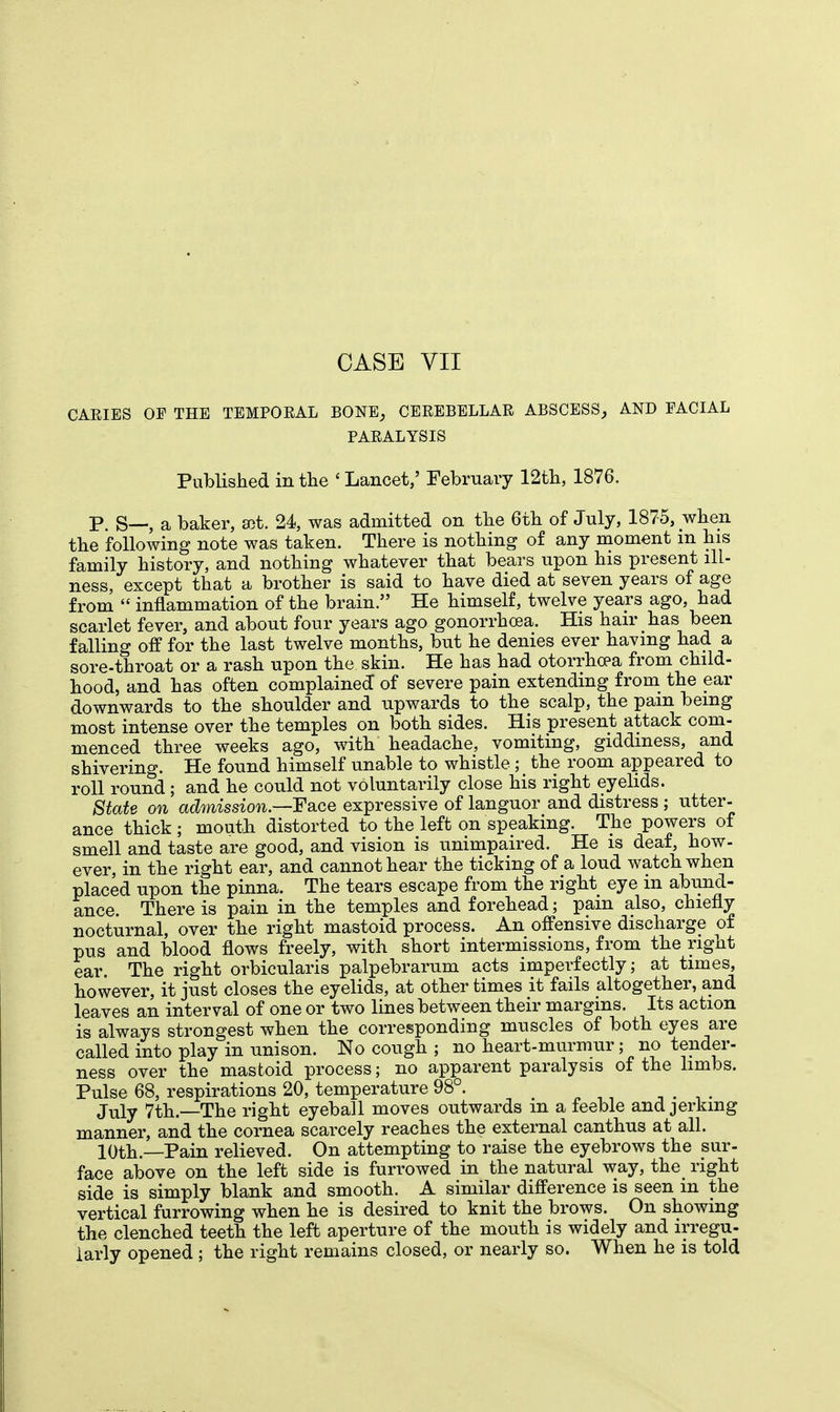 CARIES OF THE TEMPORAL BONE, CEREBELLAR ABSCESS, AND FACIAL PARALYSIS Published in the « Lancet,' February 12th, 1876. P. S—, a baker, ait. 24, was admitted on the 6th of July, 1875, when the following note was taken. There is nothing of any moment m his family history, and nothing whatever that bears upon his present ill- ness, except that a brother is said to have died at seven years of age from  inflammation of the brain. He himself, twelve years ago, had scarlet fever, and about four years ago gonorrhoea. His hair has been falling off for the last twelve months, but he denies ever having had a sore-throat or a rash upon the skin. He has had otorrhcea from child- hood, and has often complained of severe pain extending from the ear downwards to the shoulder and upwards to the scalp, the pam being most intense over the temples on both sides. His present attack com- menced three weeks ago, with headache, vomiting, giddiness, and shivering. He found himself unable to whistle ; the room appeared to roll round; and he could not voluntarily close his right eyelids. State on admission.—expressive of languor and distress ; utter- ance thick ; mouth distorted to the left on speaking. The powers of smell and taste are good, and vision is unimpaired. He is deaf, how- ever, in the right ear, and cannot hear the ticking of a loud watch when placed upon the pinna. The tears escape from the right eye in abund- ance. There is pain in the temples and forehead; pam also, chiefly nocturnal, over the right mastoid process. An offensive discharge of pus and blood flows freely, with short intermissions, from the right ear. The right orbicularis palpebrarum acts imperfectly; at times, however, it just closes the eyelids, at other times it fails altogether, and leaves an interval of one or two lines between their margins. Its action is always strongest when the corresponding muscles of both eyes are called into play in unison. No cough ; no heart-murmur; no tender- ness over the mastoid process; no apparent paralysis of the limbs. Pulse 68, respirations 20, temperature 98°. , . , . July 7th.—The right eyeball moves outwards m a feeble and jerking manner, and the cornea scarcely reaches the external canthus at all. 10th—Pain relieved. On attempting to raise the eyebrows the sur- face above on the left side is furrowed in the natural way, the right side is simply blank and smooth. A similar difference is seen in the vertical furrowing when he is desired to knit the brows. On showing the clenched teeth the left aperture of the mouth is widely and irregu- larly opened ; the right remains closed, or nearly so. When he is told