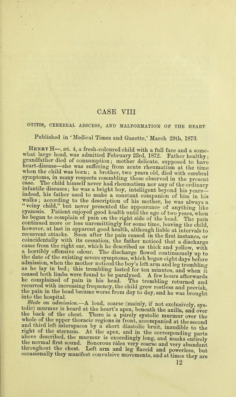 OTITIS, CEREBRAL ABSCESS, AND MALFORMATION OP THE HEART Published in ' Medical Times and Gazette,' March 29th, 1873. HenjiyH—, set. 4, a fresh-coloured child with a full face and a some- what large head, was admitted February 23rd, 1872. Father healthy; grandfather died of consumption; mother delicate, supposed to have heart-disease—she was suffering from acute rheumatism at the time when the child was born; a brother, two years old, died with cerebral symptoms, in many respects resembling those observed in the present case. The child himself never had rheumatism nor any of the ordinary infantile diseases; he was a bright boy, intelligent beyond his years— indeed, his father used to make a constant companion of him in his walks ; according to the description of his mother, he was always a veiny child, but never presented the appearance of anything like cyanosis. Patient enjoyed good health until the age of two years, when he began to complain of pain on the right side of the head. The pain continued more or less unremittingly for some time, leaving the child however, at last in apparent good health, although liable at intervals to recurrent attacks/ Soon after the pain ceased in the first instance, or comcidentally with its cessation, the father noticed that a discharge came from the right ear, which he described as thick and yellow, with a horribly offensive odour. The discharge flowed continuously up to the date of the existing severe symptoms, which began eight days before admission, when the mother noticed the boy's left arm and leg trembling as he lay in bed; this trembling lasted for ten minutes, and when it ceased both limbs were found to be paralysed. A few hours afterwards he complained of pain in his head. The trembling returned and recurred with increasing frequency, the child grew restless and peevish the pain m the head became worse from day to day, and he was brought into the hospital. State on admission.—A loud, coarse (mainly, if not exclusively sys- tolic) murmur is heard at the heart's apex, beneath the axilla, and over the back of the chest. There is a purely systolic murmur over the whole of the upper thoracic regions in front, accompanied at the second and third left interspaces by a short diastolic bruit, inaudible to the right of the sternum. At the apex, and in the corresponding parts above described, the murmur is exceedingly long, and masks entirely the normal first sound. Sonorous rales very coarse and very abundant throughout the chest. Left arm and leg flaccid and powerless but occasionally they manifest convulsive movements, and at times they are 12
