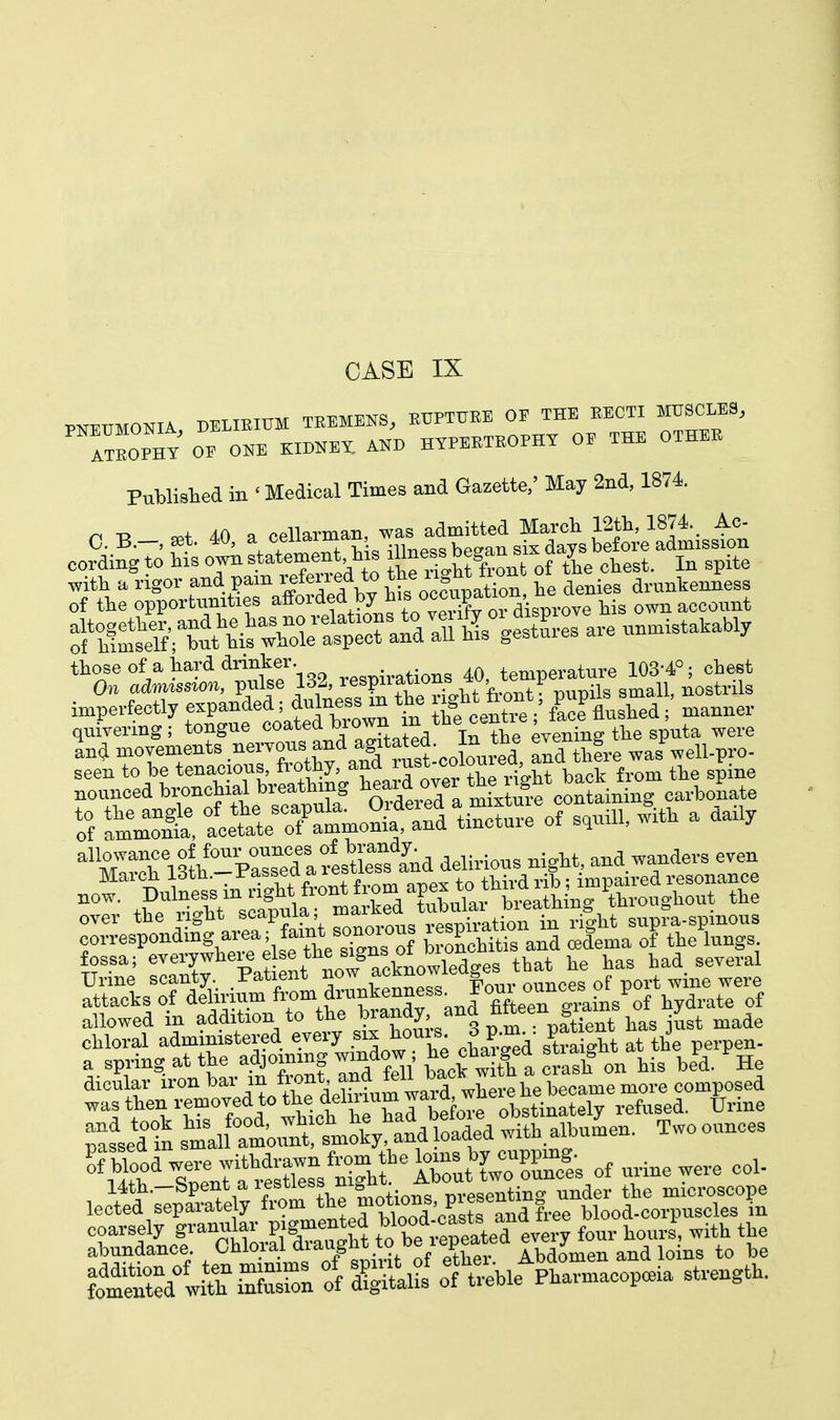 PNEUMONIA, DELIRIUM TREMENS, RUPTURE OE THE RECTI MUSCLES, ItROEHT OE ONE KIDNEY, AND HYPERTROPHY OF THE OTHER Published in ' Medical Times and Gazette, May 2nd, 1874. n -a 40 a oellarman, was admitted March 12th, 1874. Ac- cor^hto^ are unmistakably those of a hard drinker temperature 103-4°; chest On admission, pulse 132, resPf£on? ^'frontf pupils small, nostrils imperfectly expanded; duInessmthe ^fc~.'face flushed; manner quivering; tongue coated ^rown in the centre, ™ ^ wel.e Ld movements nervous and agtated. ^ evening ^ ^ seen to be tenacious, fiothy, ana rasi coio , nouncedta** ffi-ixtuTcotLining carbonate 5 anient Xmmonfand tincture of squill, with a daily ^Scri^-Pwllto and delirious night, and wanders even P£JS~ SieTgTol SdtmaTO= pled in smal atouttmoky, and loaded with albumen. Two ounces 'If fetlSWJKSS of urine were col- lec^^ fflWff SSSS ff d?^ ol^hle^aeop.ia strength.