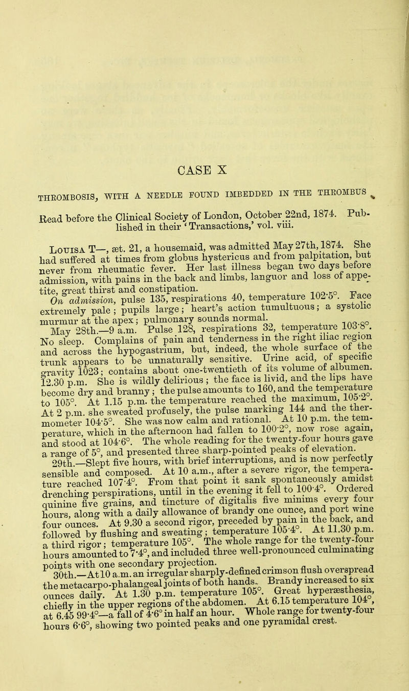 THROMBOSIS, WITH A NEEDLE FOUND IMBEDDED IN THE THROMBUS % Read before the Clinical Society of London, October 22nd, 1874. Pub- lished in their « Transactions,' vol. vm. Louisa T—, set. 21, a housemaid, was admitted May 27th, 1874 She had suffered at times from globus hystericus and from palpitation, but never from rheumatic fever. Her last illness began two days before admission, with pains in the back and limbs, languor and loss ot appe- tite, great thirst and constipation. On admission, pulse 135, respirations 40, temperature 102 5 . Face extremely pale ; pupils large; heart's action tumultuous; a systolic murmur at the apex; pulmonary sounds normal. Mav 28th.—9 a.m. Pulse 128, respirations 32, temperature 103 8 . No sleep. Complains of pain and tenderness in the right iliac region and across the hypogastric, but, indeed, the whole surface of the trunk appears to be unnaturally sensitive. Urine acid, of specific sravity 1023; contains about one-twentieth of its volume of albumen. 12 30 i m. She is wildly delirious ; the face is livid, and the lips have become dry and branny ; the pulse amounts to 160 and the temperature to 105° At 115 p.m. the temperature reached the maximum, 105 Z . At 2 p.m. she sweated profusely, the pulse marking 144 and the ther- mometer 104-5°. She was now calm and rational. At 10 p.m. the tem- perature which in the afternoon had fallen to 100-2°, now rose again, and stood at 104-6°. The whole reading for the twenty-four hours gave a range of 5°, and presented three sharp-pointed peaks of elevation. 29th —Slept five hours, with brief interruptions, and is now perfectly sensible and composed. At 10 a.m., after a severe rigor, the tempera- ture reached 107-4°. Prom that point it ^^^^^^ drenching perspirations, until m the evening it fell to 100 4 . Ordei ed quinine five grains, and tincture of digitalis five minims every four hours, along with a daily allowance of brandy one ounce, and port wine four ounces At 9.30 a second rigor, preceded by pam in the back and followed by flushing and sweating; temperature 105-4 At ll.dO p.m. a third rigor; temperature 105°. The whole range for the twenty-four hours amounted to 7'4°, and included three well-pronounced culminating points with one secondary projection. 30th -At 10 a.m. an irregular sharply-defined crimson flush overspread the metacarpo-phalangeal joints of both hands Brandy increased to six ounces daily. At 1.30 p.m. temperature 105° Great hyperesthesia, chiefly in the upper regions of the abdomen At 6.15 temperature 104 at 6 45 99-4°-a mil of 4'6° in half an hour. Whole range for twenty-four hours 6-6°, showing two pointed peaks and one pyramidal crest.