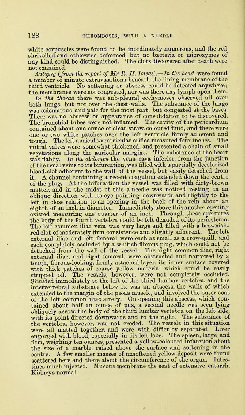 white corpuscles were found to be inordinately numerous, and the red shrivelled and otherwise deformed, but no bacteria or microzymes of any kind could be distinguished. The clots discovered after death were not examined. Autopsy (from the report of Mr B. H. Lucas).—In the head were found a number of minute extravasations beneath the lining membrane of the third ventricle. No softening or abscess could be detected anywhere; the membranes were not congested, nor was there any lymph upon them. In the thorax there was sub-pleural ecchymoses observed all over both lungs, but not over the chest-walls. The substance of the lungs was cedematous and pale for the most part, but congested at the bases. There was no abscess or appearance of consolidation to be discovered. The bronchial tubes were not inflamed. The cavity of the pericardium contained about one ounce of clear straw-coloured fluid, and there were one or two white patches over the left ventricle firmly adherent and tough. The left auriculo-ventricular orifice measured four inches. The mitral valves were somewhat thickened, and presented a chain of small vegetations along the auricular margins. The substance of the heart was flabby. In the abdomen the vena cava inferior, from the junction of the renal veins to its bifurcation, was filled with a partially decolorized blood-clot adherent to the wall of the vessel, but easily detached from it. A channel containing a recent coagulum extended down the centre of the plug. At the bifurcation the vessel was filled with dirty-brown matter, and in the midst of this a needle was noticed resting in an oblique direction with its eye pointing downwards and slightly to the left, in close relation to an opening in the back of the vein about an eighth of an inch in diameter. Immediately above this another opening existed measuring one quarter of an inch. Through these apertures the body of the fourth vertebra could be felt denuded of its periosteum. The left common iliac vein was very large and filled with a brownish- red clot of moderately firm consistence and slightly adherent. The left external iliac and left femoral were each as small as a crow-quill, and each completely occluded by a whitish fibrous plug, which could not be detached from the wall of the vessel. The right common iliac, right external iliac, and right femoral, were obstructed and narrowed by a tough, fibrous-looking, firmly, attached layer, its inner surface covered with thick patches of coarse yellow material which could be easily stripped off. The vessels, however, were not completely occluded. Situated immediately to the left of the third lumbar vertebra, and the intervertebral substance below it, was an abscess, the walls of which extended to the margin of the psoas muscle, and involved the outer coat of the left common iliac artery. On opening this abscess, which con- tained about half an ounce of pus, a second needle was seen lying obliquely across the body of the third lumbar vertebra on the left side, with its point directed downwards and to the right. The substance of the vertebra, however, was not eroded. The vessels in this situation were all matted together, and were with difficulty separated. Liver engorged with blood, especially in its left lobe. The spleen, large and firm, weighing ten ounces, presented a yellow-coloured infarction about the size of a marble, raised above the surface and softening in the centre. A few smaller masses of unsoftened yellow deposit were found scattered here and there about the circumference of the organ. Intes- tines much injected. Mucous membrane the seat of extensive catarrh. Kidneys normal,