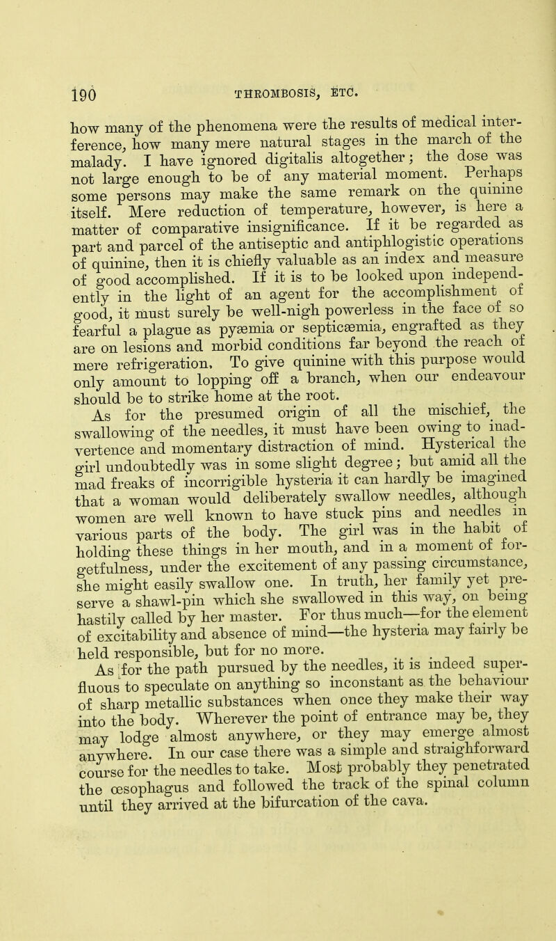 how many of the phenomena were the results of medical inter- ference, how many mere natural stages in the march of the malady. I have ignored digitalis altogether; the dose was not large enough to be of any material moment. Perhaps some persons may make the same remark on the quinine itself. Mere reduction of temperature, however, is here a matter of comparative insignificance. If it be regarded as part and parcel of the antiseptic and antiphlogistic operations of quinine, then it is chiefly valuable as an index and measure of good accomplished. If it is to be looked upon independ- ently in the light of an agent for the accomplishment ot good, it must surely be well-nigh powerless in the face of so fearful a plague as pyaemia or septicaemia, engrafted as they are on lesions and morbid conditions far beyond the reach ot mere refrigeration, To give quinine with this purpose would only amount to lopping off a branch, when our endeavour should be to strike home at the root. As for the presumed origin of all the mischief the swallowing of the needles, it must have been owing to inad- vertence and momentary distraction of mind. Hysterical the girl undoubtedly was in some slight degree; but amid all the mad freaks of incorrigible hysteria it can hardly be imagined that a woman would deliberately swallow needles, althougn women are well known to have stuck pins and needles m various parts of the body. The girl was in the habit of holding these things in her mouth, and m a moment ot ior- getfulness, under the excitement of any passing circumstance, she might easily swallow one. In truth, her family yet pre- serve a shawl-pin which she swallowed in this way, on being hastily called by her master. For thus much—for the element of excitability and absence of mind—the hysteria may fairly be held responsible, but for no more. . As for the path pursued by the needles, it is indeed super- fluous to speculate on anything so inconstant as the behaviour of sharp metallic substances when once they make their way into the body. Wherever the point of entrance may be, they may lodge almost anywhere, or they may emerge almost anywhere. In our case there was a simple and straighforward course for the needles to take. Most probably they penetrated the oesophagus and followed the track of the spinal column until they arrived at the bifurcation of the cava.
