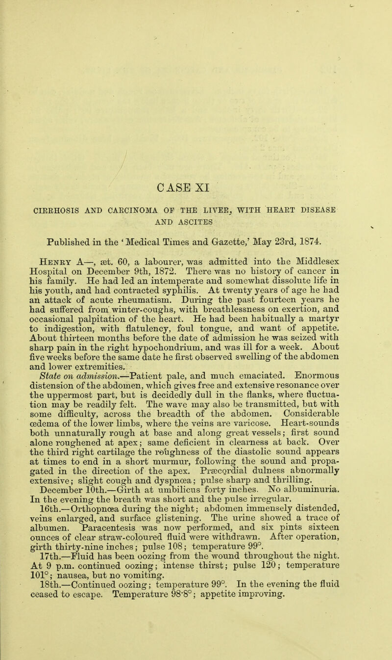 / / CASE XI CIEEHOSIS AND CAECINOMA OF THE LIVEE_, WITH HEAET DISEASE AND ASCITES Published in the ' Medical Times and Gazette,' May 23rd, 1874. Henry A—, set. 60, a labourer, was admitted into the Middlesex Hospital on December 9th, 1872. There was no history of cancer in his family. He had led an intemperate and somewhat dissolute life in his youth, and had contracted syphilis. At twenty years of age he had ah attack of acute rheumatism. During the past fourteen years he had suffered from' winter-coughs, with breathlessness on exertion, and occasional palpitation of the heart. He had been habitually a martyr to indigestion, with flatulency, foul tongue, and want of appetite. About thirteen months before the date of admission he was seized with sharp pain in the right hypochondrium, and was ill for a week. About five weeks before the same date he first observed swelling of the abdomen and lower extremities. State on admission.—Patient pale, and much emaciated. Enormous distension of the abdomen, which gives free and extensive resonance over the uppermost part, but is decidedly dull in the flanks, where fluctua- tion may be readily felt. The wave may also be transmitted, but with some difficulty, across the breadth of the abdomen. Considerable oedema of the lower limbs, where the veins are varicose. Heart-sounds both unnaturally rough at base and along great vessels; first sound alone roughened at apex; same deficient in clearness at back. Over the third right cartilage the roughness of the diastolic sound appears at times to end in a short murmur, following the sound and propa- gated in the direction of the apex. Precordial dulness _ abnormally extensive; slight cough and dyspnoea; pulse sharp and thrilling. December 10th.—Girth at umbilicus forty inches. No albuminuria. In the evening the breath was short and the pulse irregular. 16th.—Orthopnoea during the night; abdomen immensely distended, veins enlarged, and surface glistening. The urine showed a trace of albumen. Paracentesis was now performed, and six pints sixteen ounces of clear straw-coloured fluid were withdrawn. After operation, girth thirty-nine inches; pulse 108; temperature 99°. 17th.—Fluid has been oozing from the wound throughout the night. At 9 p.m. continued oozing; intense thirst; pulse 120; temperature 101°; nausea, but no vomiting. 18th.—Continued oozing; temperature 99°. In the evening the fluid ceased to escape. Temperature 98*8°; appetite improving.