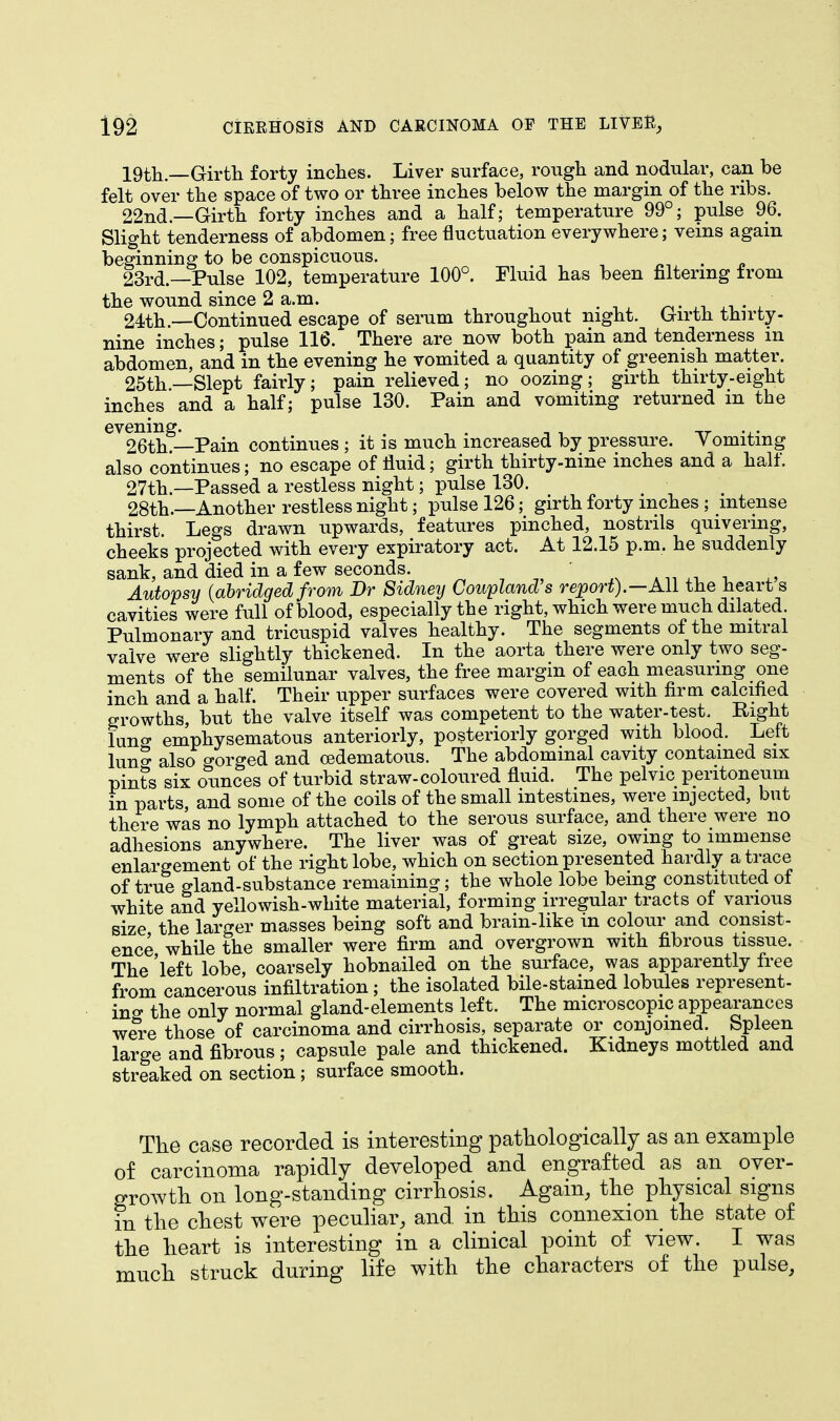 19th.—Girth forty inches. Liver surface, rough and nodular, can be felt over the space of two or three inches below the margin of the ribs. 22nd—Girth forty inches and a half; temperature 99°; pulse 96. Slight tenderness of abdomen; free fluctuation everywhere; veins again beginning to be conspicuous. 23rd.—Pulse 102, temperature 100°. Fluid has been filtering from the wound since 2 a.m. . . 24th.—Continued escape of serum throughout night. Girth thirty- nine inches; pulse 116. There are now both pain and tenderness m abdomen, and in the evening he vomited a quantity of greenish matter. 25th—Slept fairly; pain relieved; no oozing; girth thirty-eight inches and a half; pulse 130. Pain and vomiting returned in the 6V26thg—Pain continues ; it is much increased by pressure. Yomiting also continues; no escape of fluid; girth thirty-nine inches and a half. 27th—Passed a restless night; pulse 130. 28th.—Another restless night; pulse 126; girth forty inches ; intense thirst Legs drawn upwards, features pinched, nostrils quivering, cheeks projected with every expiratory act. At 12.15 p.m. he suddenly sank, and died in a few seconds. Autopsy (abridged from Br Sidney Coupland's report).—All the heart s cavities were full of blood, especially the right, which were much dilated. Pulmonary and tricuspid valves healthy. The segments of the mitral valve were slightly thickened. In the aorta there were only two seg- ments of the semilunar valves, the free margin of each measuring one inch and a half. Their upper surfaces were covered with firm calcified growths, but the valve itself was competent to the water-test. Right luno- emphysematous anteriorly, posteriorly gorged with blood. Left lung also gorged and (edematous. The abdominal cavity contained six pints six ounces of turbid straw-coloured fluid. The pelvic peritoneum in parts and some of the coils of the small intestines, were injected, but there was no lymph attached to the serous surface, and there were no adhesions anywhere. The liver was of great size, owing to immense enlargement of the right lobe, which on section presented hardly a trace of true gland-substance remaining; the whole lobe being constituted of white and yellowish-white material, forming irregular tracts of various size the larger masses being soft and brain-like in colour and consist- ence while the smaller were firm and overgrown with fibrous tissue. The 'left lobe, coarsely hobnailed on the surface, was apparently free from cancerous infiltration; the isolated bile-stained lobules represent- ing the only normal gland-elements left. The microscopic appearances were those of carcinoma and cirrhosis, separate or conjoined Spleen large and fibrous; capsule pale and thickened. Kidneys mottled and streaked on section ; surface smooth. The case recorded is interesting pathologically as an example of carcinoma rapidly developed and engrafted as an over- growth on long-standing cirrhosis. Again, the physical signs in the chest were peculiar, and. in this connexion the state of the heart is interesting in a clinical point of view. I was much struck during life with the characters of the pulse,