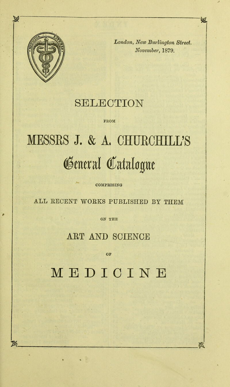 London, New Burlington Street, November, 1879. SELECTION PBOM MESSES J. & A. CHURCHILL'S COMPRISING ALL EECENT WOEKS PUBLISHED BY THEM ON THE ART AND SCIENCE OP MEDICINE
