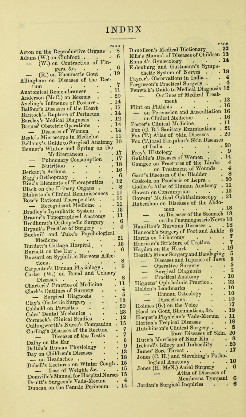 INDEX Acton on the Reproductive Organs . 8 Adams (W.) on Clubfoot . .6 — (W.) on Contraction of Fin- gers, &c. . . .6 — (R.) on Rheumatic Gout . 19 Allingham on Diseases of the Rec- tum 7 Anatomical Remembrancer . . H Anderson (McC.) on Eczema . . 20 Aveling's Influence of Posture . . 14 Balfour's Diseases of the Heart . 17 Bantock's Rupture of Perineum . 14 Barclay's Medical Diagnosis . • 12 Barries' Obstetric Operations . • 14 — Diseases of Women . .14 Beale's Microscope in Medicine . 11 Bellamy's Guide to Surgical Anatomy 10 Bennet's Winter and Spring on the Mediterranean . . .17 — Pulmonary Consumption . 17 — Nutrition . . • .18 Berkart's Asthma . . . .16 Bigg's Orthopraxy . . • . 6 Binz's Elements of Therapeutics . 1* Black on the Urinary Organs . . 8 Blakiston's Clinical Reminiscences . U Bose's Rational Therapeutics . . 11 — Recognisant Medicine . . H Bradley's Lymphatic System . . 15 Braune's Topographical Anatomy . 11 Brodhurst's Orthopaedic Surgery . 6 Bryant's Practice of Surgery . . 4 Bucknill and Tuke's Psychological Medicine . • • • ~~ Burdett's Cottage Hospital. . .15 Burnett on the Ear .... 6 Buzzard on Syphilitic Nervous Affec- tions Carpenter's Human Physiology. . 9 Carter (W.) on Renal and Urinary Diseases ® Charteris' Practice of Medicine . 11 Clark's Outlines of Surgery . • 4 — Surgical Diagnosis . - '• J Clay's Obstetric Surgery . . .13 Cobbold on Parasites . • • f> Coles' Dental Mechanics . . -2d Cormack's Clinical Studies . . 1* Cullingworth's Nurse's Companion . 15 Curling's Diseases of the Rectum . 7 Diseases of the Testis .  Dalby on the Ear ... 6 Dalton's Human Physiology . . jj Day on Children's Diseases . . la — on Headaches . . • • 1° DobelFs Lectures on Winter Cough . 15 — Loss of Weight, &c. . . 15 Domville's Manual for Hospital Nurses 3 5 Druitt's Surgeon's Vade-Mecum . 4 Duncan on the Female Perineum . 14 Dunglison's Medical Dictionary . 22 Ellis's Manual of Diseases of Children 13 Emmet's Gynecology . • .14 Eulenburg and Guttmann's Sympa- thetic System of Nerves . . 19 Fayrer's Observations in India . . 4 Fergusson's Practical Surgery . . 4 Fen wick's Guide to Medical Diagnosis 12 — Outlines of Medical Treat- ment . • • 12 Flint on Phthisis . . . . 16 — on Percussion and Auscultation 16 — on Clinical Medicine . • 16 Foster's Clinical Medicine • • H Fox (C. B.) Sanitary Examinations . 21 Fox (T.) Atlas of Skin Diseases . 20 Fox (T.) and Farquhar's Skin Diseases of India . . • -20 Frey's Histology . . • • 9 Galabin's Diseases of Women . .14 Gamgee on Fractures of the Limbs 4 — on Treatment of Wounds . 4 Gant's Diseases of the Bladder . 8 Gaskoin on Psoriasis or Lepra . . 20 Godlee's Atlas of Human Anatomy . 11 Gowan on Consumption . . .15 Gowers' Medical Ophthalmoscopy . 21 Habershon on Diseases of the Abdo- men . • • .18 — on Diseases of the Stomach 18 — on the Pneumogastric Nerve 18 Hamilton's Nervous Diseases . . 18 Hancock's Surgery of Foot and Ankle 6 Harris on Lithotomy . . .7 Harrison's Stricture of Urethra . 7 Hayden on the Heart . . .16 Heath's Minor Surgery and Bandaging 5 — Diseases and Injuries of Jaws 5 — Operative Surgery . • 5 — Surgical Diagnosis . • 5 — Practical Anatomy . . 10 Higgens' Ophthalmic Practice . . 22 Holden's Landmarks . . .10 — Human Osteology . . 10 — Dissections . . .10 Holmes (G.) on the Voice . . 17 Hood on Gout, Rheumatism, &c. . 19 Hooper's Physician's Vade-Mecum . 11 Horton's Tropical Diseases . . 18 Hutchinson's Clinical Surgery . . 5 — Rare Diseases of Skin. 20 Huth's Marriage of Near Kin . . 8 Ireland's Idiocy and Imbecility . 20 James' Sore Throat . . . .17 Jones (C. H.) and Sieveking's Patho- logical Anatomy . . .10 Jones (H. McN.) Aural Surgery . 6 — Atlas of Diseases of Membrana Tympani 6 Jordan's Surgical Inquiries . . 6