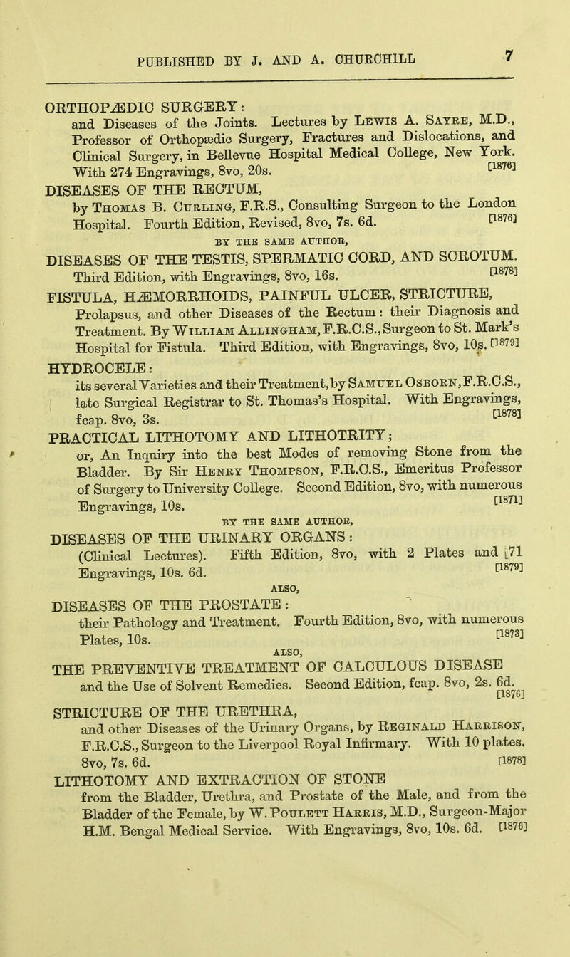ORTHOPEDIC SURGERY: and Diseases of the Joints. Lectures by Lewis A. Sayre, M.D., Professor of Orthopaedic Surgery, Fractures and Dislocations, and Clinical Surgery, in Bellevue Hospital Medical College, New York. With 274 Engravings, 8vo, 20s. cl87q DISEASES OF THE RECTUM, by Thomas B. Curling, F.R.S., Consulting Surgeon to the London Hospital. Fourth Edition, Revised, 8vo, 7s. 6d. t18763 BY THE SAME ATJTHOK, DISEASES OF THE TESTIS, SPERMATIC CORD, AND SCROTUM. Third Edition, with Engravings, 8vo, 16s. cl8783 FISTULA, HEMORRHOIDS, PAINFUL ULCER, STRICTURE, Prolapsus, and other Diseases of the Rectum: their Diagnosis and Treatment. By William Allingham, F.R.C.S., Surgeon to St. Mark's Hospital for Fistula. Third Edition, with Engravings, 8vo, 10s. CW9] HYDROCELE: its several Yarieties and their Treatment,by Samuel Osborn,F.R.C.S., I late Surgical Registrar to St. Thomas's Hospital. With Engravings, fcap. 8vo, 3s. [1878] PRACTICAL LITHOTOMY AND LITHOTRITY; or, An Inquiry into the best Modes of removing Stone from the Bladder. By Sir Henry Thompson, F.R.C.S., Emeritus Professor of Surgery to University College. Second Edition, 8vo, with numerous Engravings, 10s. ^im^ BY THE SAME ATTTHOE, DISEASES OF THE URINARY ORGANS: (Clinical Lectures). Fifth Edition, 8vo, with 2 Plates and L71 Engravings, 10s. 6d. [1879] ALSO, DISEASES OF THE PROSTATE : their Pathology and Treatment. Fourth Edition, 8vo, with numerous Plates, 10s. cl873] ALSO, THE PREVENTIVE TREATMENT OF CALCULOUS DISEASE and the Use of Solvent Remedies. Second Edition, fcap. 8vo, 2s. 6d. [I87C] STRICTURE OF THE URETHRA, and other Diseases of the Urinary Organs, by Reginald Harrison, F.R.C.S., Surgeon to the Liverpool Royal Infirmary. With 10 pla.tes, 8vo, 7s. 6d. [1878] LITHOTOMY AND EXTRACTION OF STONE from the Bladder, Urethra, and Prostate of the Male, and from the Bladder of the Female, by W. Poulett Harris, M.D., Surgeon-Major H.M. Bengal Medical Service. With Engravings, 8vo, 10s. 6d. C18763
