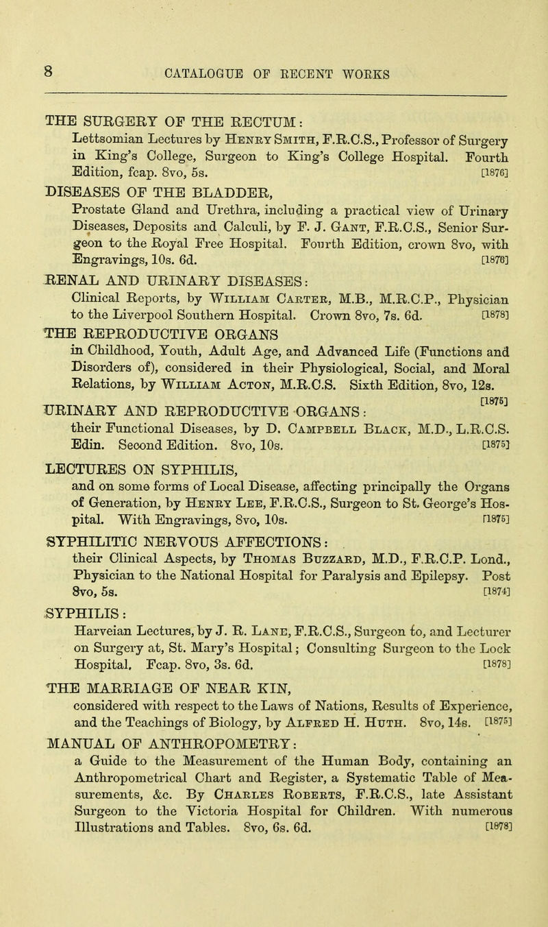 THE SURGERY OF THE RECTUM: Lettsomian Lectures by Henry Smith, F.R.C.S., Professor of Surgery in King's College, Surgeon to King's College Hospital. Fourth Edition, fcap. 8vo, 5s. [1876] DISEASES OF THE BLADDER, Prostate Gland and Urethra, including a practical view of Urinary Diseases, Deposits and Calculi, by F. J. Gant, F.R.C.S., Senior Sur- geon to the Royal Free Hospital. Fourth Edition, crown 8vo, with Engravings, 10s. 6d. [187&] RENAL AND URINARY DISEASES: Clinical Reports, by William Carter, M.B., M.R.C.P., Physician to the Liverpool Southern Hospital. Crown 8vo, 7s. 6d. C1878] THE REPRODUCTIVE ORGANS in Childhood, Youth, Adult Age, and Advanced Life (Functions and Disorders of), considered in their Physiological, Social, and Moral Relations, by William Acton, M.R.C.S. Sixth Edition, 8vo, 12s. [1875] URINARY AND REPRODUCTIVE ORGANS: their Functional Diseases, by D. Campbell Black, M.D., L.R.C.S. Edin. Second Edition. 8vo, 10s. [1875} LECTURES ON SYPHILIS, and on some forms of Local Disease, affecting principally the Organs of Generation, by Henry Lee, F.R.C.S., Surgeon to St, George's Hos- pital. With Engravings, 8vo, 10s. T1875] SYPHILITIC NERVOUS AFFECTIONS t their Clinical Aspects, by Thomas Buzzard, M.D., F.R.C.P. Lond., Physician to the National Hospital for Paralysis and Epilepsy. Post, 8VO, 5s. [1874] SYPHILIS: Harveian Lectures, by J. R. Lane, F.R.C.S., Surgeon lo, and Lecturer on Surgery at, St. Mary's Hospital; Consulting Surgeon to the Lock Hospital, Fcap. 8vo, 3s. 6d. [1878] THE MARRIAGE OF NEAR KIN, considered with respect to the Laws of Nations, Results of Experience, and the Teachings of Biology, by Alfred H. Huth. 8vo, 14s. [1875] MANUAL OF ANTHROPOMETRY: a Guide to the Measurement of the Human Body, containing an Anthropometrical Chart and Register, a Systematic Table of Mea- surements, &c. By Charles Roberts, F.R.C.S., late Assistant Surgeon to the Victoria Hospital for Children. With numerous Illustrations and Tables. 8vo, 6s. 6d. [18?8J