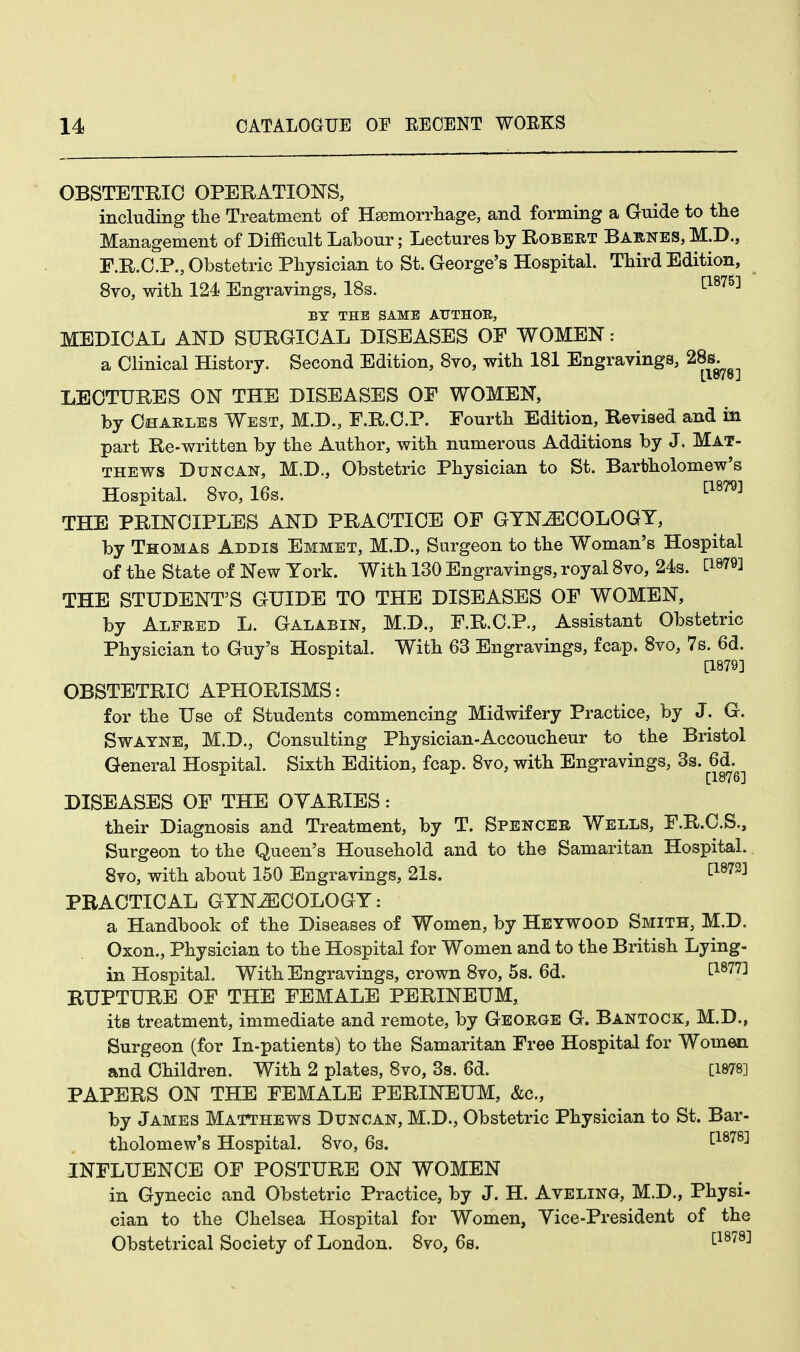OBSTETRIC OPERATIONS, including the Treatment of Haemorrhage, and forming a Guide to the Management of Difficult Labour; Lectures by Robert Barnes, M.D., F.R.C.P., Obstetric Physician to St. George's Hospital. Third Edition, 8vo, with 124 Engravings, 18s. [1875] BY THE SAME AUTHOR, MEDICAL AND SURGICAL DISEASES OF WOMEN: a Clinical History. Second Edition, 8vo, with 181 Engravings, 28s. [1878 J LECTURES ON THE DISEASES OF WOMEN, by Charles West, M.D., F.R.C.P. Fourth Edition, Revised and in part Re-written by the Author, with numerous Additions by J, Mat- thews Duncan, M.D., Obstetric Physician to St. Bartholomew's Hospital. 8vo, 16s. [1879] THE PRINCIPLES AND PRACTICE OF GYNECOLOGY, by Thomas Addis Emmet, M.D., Surgeon to the Woman's Hospital of the State of New York. With 130 Engravings, royal 8vo, 24s. C18^ THE STUDENT'S GUIDE TO THE DISEASES OF WOMEN, by Alfred L. Galabin, M.D., F.R.C.P., Assistant Obstetric Physician to Guy's Hospital. With 63 Engravings, fcap. 8vo, 7s. 6d. [1879] OBSTETRIC APHORISMS: for the Use of Students commencing Midwifery Practice, by J. G. Swatne, M.D., Consulting Physician-Accoucheur to the Bristol General Hospital. Sixth Edition, fcap. 8vo, with Engravings, 3s. 6d. [1876] DISEASES OF THE OVARIES: their Diagnosis and Treatment, by T. Spencer Wells, F.R.C.S., Surgeon to the Queen's Household and to the Samaritan Hospital. 8vo, with about 150 Engravings, 21s. [1873] PRACTICAL GYNAECOLOGY: a Handbook of the Diseases of Women, by Heywood Smith, M.D. Oxon., Physician to the Hospital for Women and to the British Lying- in Hospital. With Engravings, crown 8vo, 5s. 6d. £1877] RUPTURE OF THE FEMALE PERINEUM, its treatment, immediate and remote, by George G. Bantock, M.D., Surgeon (for In-patients) to the Samaritan Free Hospital for Women and Children. With 2 plates, 8vo, 3s. 6d. [1878] PAPERS ON THE FEMALE PERINEUM, &c, by James Matthews Duncan, M.D., Obstetric Physician to St. Bar- tholomew's Hospital. 8vo, 6s. [1878] INFLUENCE OF POSTURE ON WOMEN in Gynecic and Obstetric Practice, by J. H. Aveling, M.D., Physi- cian to the Chelsea Hospital for Women, Yice-President of the Obstetrical Society of London. 8vo, 6s. £1878]