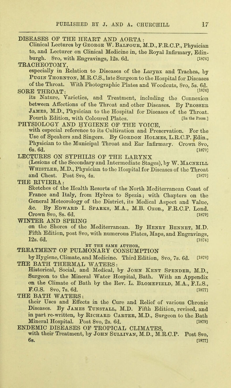 DISEASES OF THE HEART AND AORTA: Clinical Lectures by George W. Balfour, M.D., F.R.C.P., Physician to, and Lecturer on Clinical Medicine in, the Royal Infirmary, Edin- burgh. 8vo, with Engravings, 12s. 6d. [1876] TRACHEOTOMY, especially in Relation to Diseases of the Larynx and Trachea, by Pugin Thornton, M.R.C.S., late Surgeon to the Hospital for Diseases of the Throat. With Photographic Plates and Woodcuts, 8vo, 5s. 6d. SORE THROAT: L18763 its Nature, Varieties, and Treatment, including the Connexion between Affections of the Throat and other Diseases. By Prosser James, M.D., Physician to the Hospital for Diseases of the Throat. Fourth Edition, with Coloured Plates. [in the Press.] PHYSIOLOGY AND HYGIENE OF THE VOICE, with especial reference to its Cultivation and Preservation. For the Use of Speakers and Singers. By Gordon Holmes, L.R.C.P. Edin., Physician to the Municipal Throat and Ear Infirmary. Crown 8vo, 6s. 6d. [1879] LECTURES ON SYPHILIS OF THE LARYNX (Lesions of the Secondary and Intermediate Stages), by W. Macneill Whistler, M.D., Physician to the Hospital for Diseases of the Throat and Chest. Post 8vo, 4s. [1879] THE RIYIERA: Sketches of the Health Resorts of the North Mediterranean Coast of France and Italy, from Hyeres to Spezia; with Chapters on the General Meteorology of the District, its Medical Aspect and Yalue, &c. By Edward I. Sparks, M.A., M.B. Oxon., F.R.C.P. Lond. Crown 8vo, 8s. 6d. [1879] WINTER AND SPRING on the Shores of the Mediterranean. By Henry Bennet, M.D. Fifth Edition, post 8vo, with numerous Plates, Maps, and Engravings, 12s. 6d. [1874] BY THE SAME ATJTHOE, TREATMENT OF PULMONARY CONSUMPTION by Hygiene, Climate, and Medicine. Third Edition, 8vo, 7s. 6d. [18?8] THE BATH THERMAL WATERS: Historical, Social, and Medical, by John Kent Spender, M.D., Surgeon to the Mineral Water Hospital, Bath. With an Appendix on the Climate of Bath by the Rev. L. Blomefield, M.A., F.L.S., F.G.S. 8vo, 7s. 6d. [1877] THE BATH WATERS: their Uses and Effects in the Cure and Relief of various Chronic Diseases. By James Ttjnstall, M.D. Fifth Edition, revised, and in part re-written, by Richard Carter, M.D., Surgeon to the Bath Mineral Hospital. Post 8vo, 2s. 6d. [1879] ENDEMIC DISEASES OF TROPICAL CLIMATES, with their Treatment, by John Sullivan, M.D., M.R.C.P. Post 8vo, 6s. [1877]