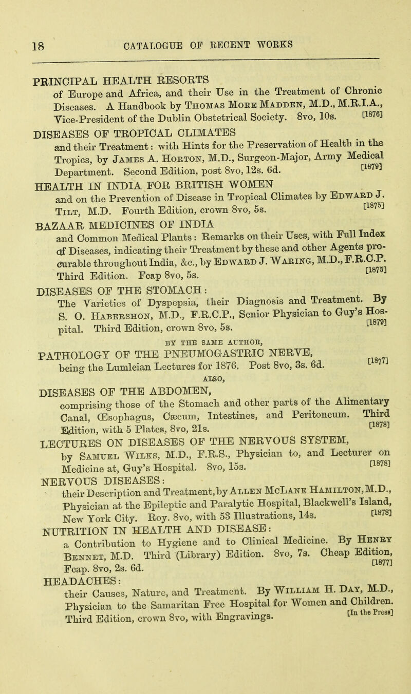PRINCIPAL HEALTH RESORTS of Europe and Africa, and their Use in the Treatment of Chronic Diseases. A Handbook by Thomas More Madden, M.D., M.R.I.A., Vice-President of the Dublin Obstetrical Society. 8vo, 10s. t1876l DISEASES OE TROPICAL CLIMATES and their Treatment: with Hints for the Preservation of Health in the Tropics, by James A. Horton, M.D., Surgeon-Major, Army Medical Department. Second Edition, post 8vo, 12s. 6d. [1879] HEALTH IN INDIA FOR BRITISH WOMEN and on the Prevention of Disease in Tropical Climates by Edward J. Tilt, M.D. Fourth Edition, crown 8vo, 5s. [1875] BAZAAR MEDICINES OF INDIA and Common Medical Plants: Remarks on their Uses, with Full Index Of Diseases, indicating their Treatment by these and other Agents pro- curable throughout India, &c, by Edward J. Waring, M.D., F.R.C.P. Third Edition. Fcap 8vo, 5s. [18 DISEASES OF THE STOMACH: The Varieties of Dyspepsia, their Diagnosis and Treatment. By S. O. Habershon, M.D., F.R.C.P., Senior Physician to Guy's Hos- pital. Third Edition, crown 8vo, 5s. [1879] BY THE SAME AUTHOR, PATHOLOGY OF THE PNEUMOGASTRIC NERVE, being the Lumleian Lectures for 1876. Post 8vo, 3s. 6d. 7 ALSO, DISEASES OF THE ABDOMEN, comprising those of the Stomach and other parts of the Alimentary Canal, (Esophagus, Csecum, Intestines, and Peritoneum. Third Edition, with 5 Plates, 8vo, 21s. [1878] LECTURES ON DISEASES OF THE NERVOUS SYSTEM, by Samuel Wilks, M.D., F.R.S., Physician to, and Lecturer on Medicine at, Guy's Hospital. 8vo, 15s. [1878] NERVOUS DISEASES: their Description and Treatment,by Allen McLane Hamilton, M.D., Physician at the Epileptic and Paralytic Hospital, Blackwell's Island, New York City. Roy. 8vo, with 53 Illustrations, 14s. t1878l NUTRITION IN HEALTH AND DISEASE: a Contribution to Hygiene and to Clinical Medicine. By Henry Bennet, M.D. Third (Library) Edition. 8vo, 7s. Cheap Edition, Fcap. 8vo, 2s. 6d. C1877] HEADACHES: „ ^ M_ their Causes, Nature, and Treatment. By William H. Day, M.D., Physician to the Samaritan Free Hospital for Women and Children. Third Edition, crown 8vo, with Engravings. [In the Pres8]
