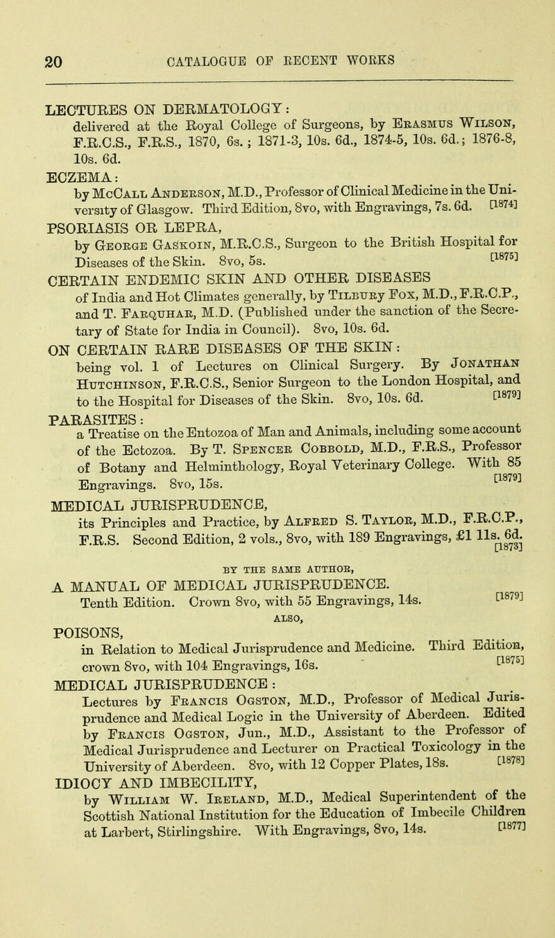 LECTURES ON DERMATOLOGY: delivered at the Royal College of Surgeons, by Erasmus Wilson, F.R.C.S., F.R.S., 1870, 6s.; 1871-3, 10s. 6d., 1874-5, 10s. 6d.; 1876-8, 10s. 6d. ECZEMA: by McCall Anderson, M.D., Professor of Clinical Medicine in the Uni- versity of Glasgow. Third Edition, 8vo, with Engravings, 7s. 6d. AW PSORIASIS OR LEPRA, by George Gaskoin, M.R.C.S., Surgeon to the British Hospital for Diseases of the Skin. 8vo, 5s. [1875] CERTAIN ENDEMIC SKIN AND OTHER DISEASES of India and Hot Climates generally, by TiLBURy Fox, M.D., F.R.C.P., and T. Farquhar, M.D. (Published under the sanction of the Secre- tary of State for India in Council). 8vo, 10s. 6d. ON CERTAIN RARE DISEASES OF THE SKIN: being vol. 1 of Lectures on Clinical Surgery. By Jonathan Hutchinson, F.R.C.S., Senior Surgeon to the London Hospital, and to the Hospital for Diseases of the Skin. 8vo, 10s. 6d. t1879^ PARASITES: . ' . ' , a Treatise on the Entozoa of Man and Animals, including some account of the Ectozoa. By T. Spencer Cobbold, M.D., F.R.S., Professor of Botany and Helminthology, Royal Veterinary College. With 85 Engravings. 8vo, 15s. '•1879^ MEDICAL JURISPRUDENCE, its Principles and Practice, by Alfred S. Taylor, M.D., F.R.C.P., F.R.S. Second Edition, 2 vols., 8vo, with 189 Engravings, £1 lis, 6d. Liov^J BY THE SAME AUTHOE, A MANUAL OF MEDICAL JURISPRUDENCE. Tenth Edition. Crown 8vo, with 55 Engravings, 14s. [1879] ALSO, POISONS, in Relation to Medical Jurisprudence and Medicine. Third Edition, crown 8vo, with 104 Engravings, 16s. [1875] MEDICAL JURISPRUDENCE : Lectures by Francis Ogston, M.D., Professor of Medical Juris- prudence and Medical Logic in the University of Aberdeen. Edited by Francis Ogston, Jun., M.D., Assistant to the Professor of Medical Jurisprudence and Lecturer on Practical Toxicology in the University of Aberdeen. 8vo, with 12 Copper Plates, 18s. C18783 IDIOCY AND IMBECILITY, by William W. Ireland, M.D., Medical Superintendent of the Scottish National Institution for the Education of Imbecile Children at Larbert, Stirlingshire. With Engravings, 8vo, 14s. C18773