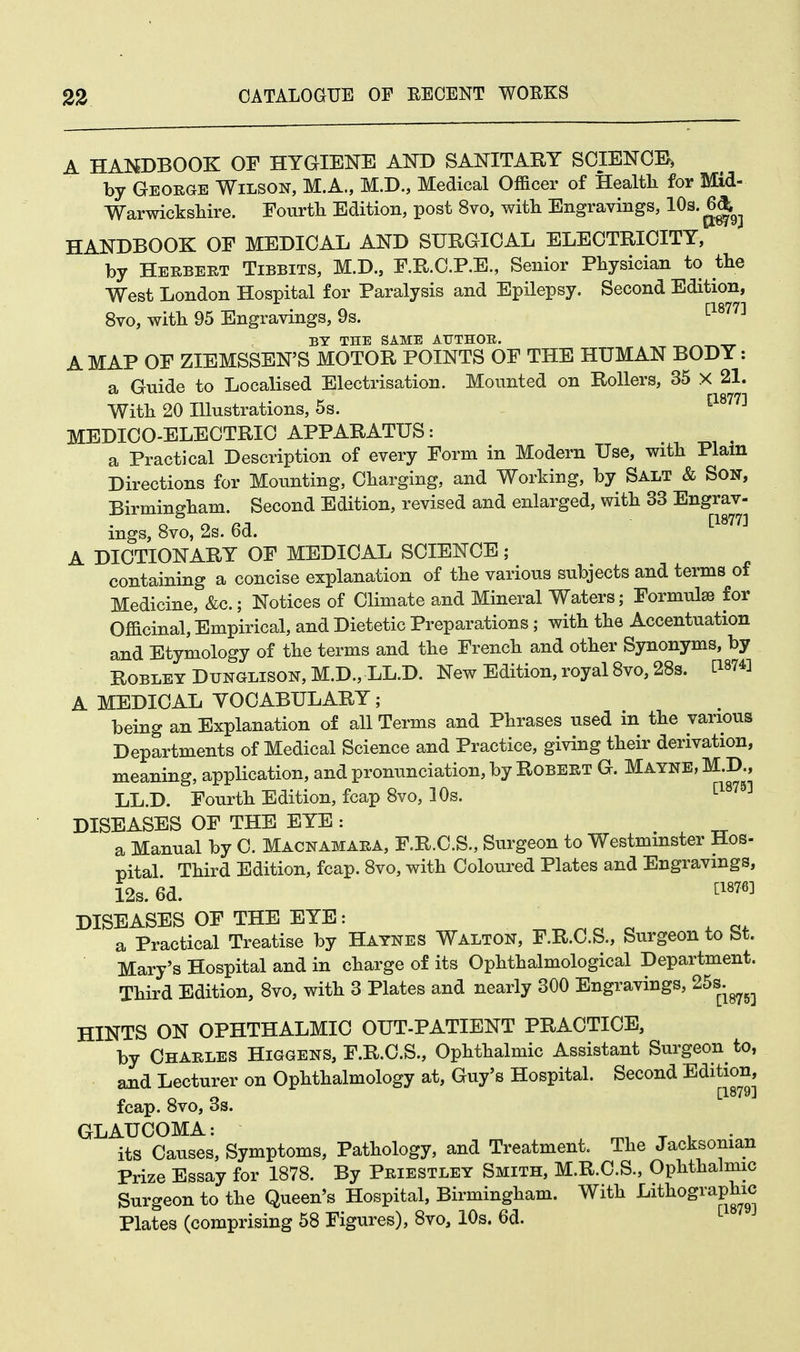 A HANDBOOK OF HYGIENE AND SANITARY SCIENCE, by George Wilson, M.A., M.D., Medical Officer of Health for Mid- Warwickshire. Fourth Edition, post 8vo, with Engravings, 10a-6^ HANDBOOK OF MEDICAL AND SURGICAL ELECTRICITY, by Herbert Tibbits, M.D., F.R.C.P.E., Senior Physician to the West London Hospital for Paralysis and Epilepsy. Second Edition, 8vo, with 95 Engravings, 9s. [1877] BY THE SAME AUTHOE. A MAP OF ZIEMSSEN'S MOTOR POINTS OF THE HUMAN BODY: a Guide to Localised Electrisation. Mounted on Rollers, 35 X 21. With 20 Illustrations, 5s. [1877] MEDICO-ELECTRIC APPARATUS: a Practical Description of every Form in Modern Use, with Plam Directions for Mounting, Charging, and Working, by Salt & Son, Birmingham. Second Edition, revised and enlarged, with 33 Engrav- ings, 8vo, 2s. 6d. tl877:l A DICTIONARY OF MEDICAL SCIENCE; containing a concise explanation of the various subjects and terms of Medicine, &c; Notices of Climate and Mineral Waters; Formulae for Officinal, Empirical, and Dietetic Preparations; with the Accentuation and Etymology of the terms and the French and other Synonyms, by Robley Dtjnglison, M.D., LL.D. New Edition, royal 8vo, 28s. CWfl A MEDICAL YOCABULARY; being an Explanation of all Terms and Phrases used in the various Departments of Medical Science and Practice, giving their derivation, meaning, application, and pronunciation, by Robert G. Mayne, M.D., LL.D. Fourth Edition, fcap 8vo, 10s. [1879] DISEASES OF THE EYE: . a Manual by C. Macnamara, F.R.C.S., Surgeon to Westminster Hos- pital Third Edition, fcap. 8vo, with Coloured Plates and Engravings, 12s. 6d. £1876] DISEASES OF THE EYE: a , ~, a Practical Treatise by Haynes Walton, F.R.C.S., Surgeon to bt. Mary's Hospital and in charge of its Ophthalmological Department. Third Edition, 8vo, with 3 Plates and nearly 300 Engravings, 25s. ^ HINTS ON OPHTHALMIC OUT-PATIENT PRACTICE, by Charles Higgens, F.R.C.S., Ophthalmic Assistant Surgeon to, and Lecturer on Ophthalmology at, Guy's Hospital. Second Edition, [1879j fcap. 8vo, 3s. GLAUCOMA: its Causes, Symptoms, Pathology, and Treatment. The Jacksonian Prize Essay for 1878. By Priestley Smith, M.R.C.S., Ophthalmic Surgeon to the Queen's Hospital, Birmingham. With Lithographic Plates (comprising 58 Figures), 8vo, 10s. 6d.