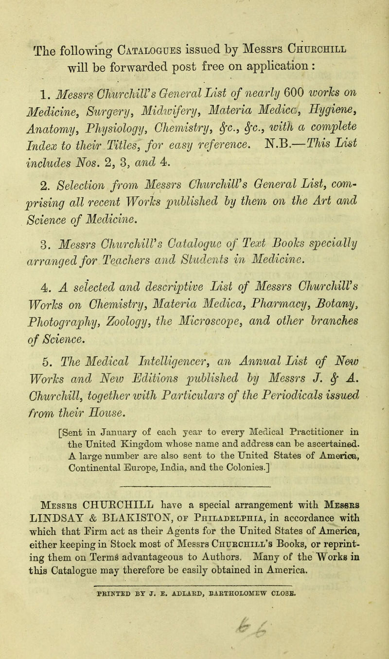 The following Catalogues issued by Messrs Chueohill will be forwarded post free on application : 1. Messrs. GhurchilVs General List of nearly 600 works on Medicine, Surgery, Midtvifery, M.ateria Medica, Hygiene, Anatomy, Physiology, Chemistry, Sfc, fyc, ivith a complete Index to their Titles, for easy reference. KB.—This List includes Nos. 2, 3, and 4. 2. Selection from Messrs ChurchiWs General List, com- prising all recent Works published by them on the Art and Science of Medicine. 3. Messrs GhurchilVs Catalogue of Text Books specially arranged for Teachers and Students in Medicine. 4. A selected and descriptive List of Messrs GhurchilVs Works on Chemistry, Materia Medica, Pharmacy, Botany, Photography, Zoology, the Microscope, and other branches of Science. 5. The Medical Intelligencer, an Annual List of New Works and Neiv Editions published by Messrs J. A. Churchill, together with Particulars of the Periodicals issued, from their House. [Sent in January of each year to every Medical Practitioner in the United Kingdom whose name and address can be ascertained. A large number are also sent to the United States of America, Continental Europe, India, and the Colonies.] Messes CHUECHILL have a special arrangement with Messes LINDSAY & BLAKISTOJN, oe Philadelphia, in accordance with which that Firm act as their Agents for the United States of America, either keeping in Stock most of Messrs Chuechill's Books, or reprint- ing them on Terms advantageous to Authors. Many of the W orks in this Catalogue may therefore be easily obtained in America. PEINTED BY J. E. ADLAED, EAETHOLOMEW CLOSE.