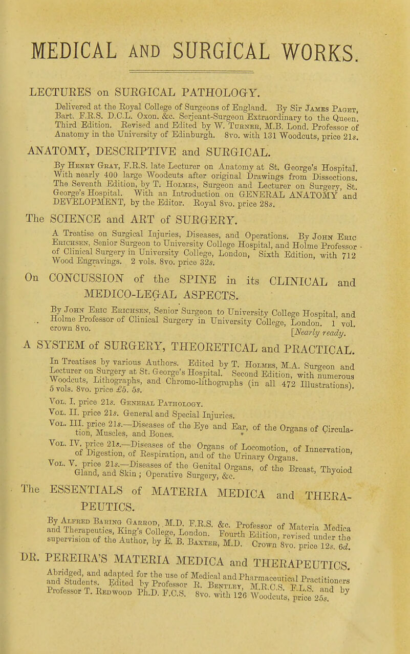 MEDICAL AND SURGICAL WORKS. LECTUEES on SUEGICAL PATHOLOGY. Delivered at the Eojal College of Surgeons of England. Ey Sir James Paget Bart. F.E.S. D.C.L. Oxon. &c. Serjeant-Surgoon Extraordinary to the Queen! Third Edition. Eevised and Edited by W. Turner, M.B. Lond. Professor of Anatomy in the University of Edinburgh. 8vo. with 131 Woodcuts, price 21s. ANATOMY, DESCEIPTIVE and SUEGICAL. By Henry Gray, F.E.S. late Lecturer on Anatomy at St. George's Hospital. With nearly 400 large Woodcuts after original Drawings from Dissections. The Seventh Edition, by T; Holmes, Surgeon and Lecturer on Surgery St' George's Hospital. With an Introduction on GENEEAL ANATOMY ' and DEVELOPMENT, by the Editor. Eoyal 8vo. price 28s. The SCIENCE and AET of SUEGEEY. A Treatise on Surgical Injuries, Diseases, and Operations. By John Eric Ebichsen, Senior Surgeon to University College Hospital, and Holme Professor • of Chmcal Surgery m University College, London, Sixth Edition, with 712 Wood Engravings. 2 vols. 8vo. price 32s. On CONCUSSION of the SPINE in its CLINICAL and MEDICO-LEGAL ASPECTS. By John Eeic Erichsen, Senior Surgeon to University College Hospital, and . Holme Professor of Clinical Surgery in University CoUege, London 1 vol ^'^ov^^^'o. [Nearly ready. ' A SYSTEM of SUEGEEY, THEOEETICAL and PEACTICAL. In Treatises by various Authors. Edited by T. Hoxmes, M.A. Surgeon and Lecturer on Surgery at St. George's Hospital. Second Edition, with numerous r^'olf^vapSeS^^^^^ Chromo-lithogi-aphs (in all 472 Hlustrations). Vol,. I. price 21s. General Pathology. Vol. II. price 21s. General and Special Injuries ^^^ ' tUXsirSd B^Lf °' °^ ^'^■''bS^-^ro;:j^'s^^r'' ^-t, Thyoiod The ESSENTIALS of MATEEIA MEDICA and THEEA- PEUTICS. Th^rpeSi^KingTc^-^ t^^^^ T ''^'^^^ supervision^ of th^ AutLr, by f ^ B^'S.' ^clown'^ScrS fl DR. PEEEIEA'S MATEEIA MEDICA and THEEAPEUTICS Abridged, and adapted for the nse of Medical andPharmaceuticnl P,..nf;f and Students. Edited by Professor E. Bbntley Ko S F T ^ i^ Professor T.IWoo.Ph.D.F.C.S. 8vo. with^Se l^d'^t.^pJ^J^S'