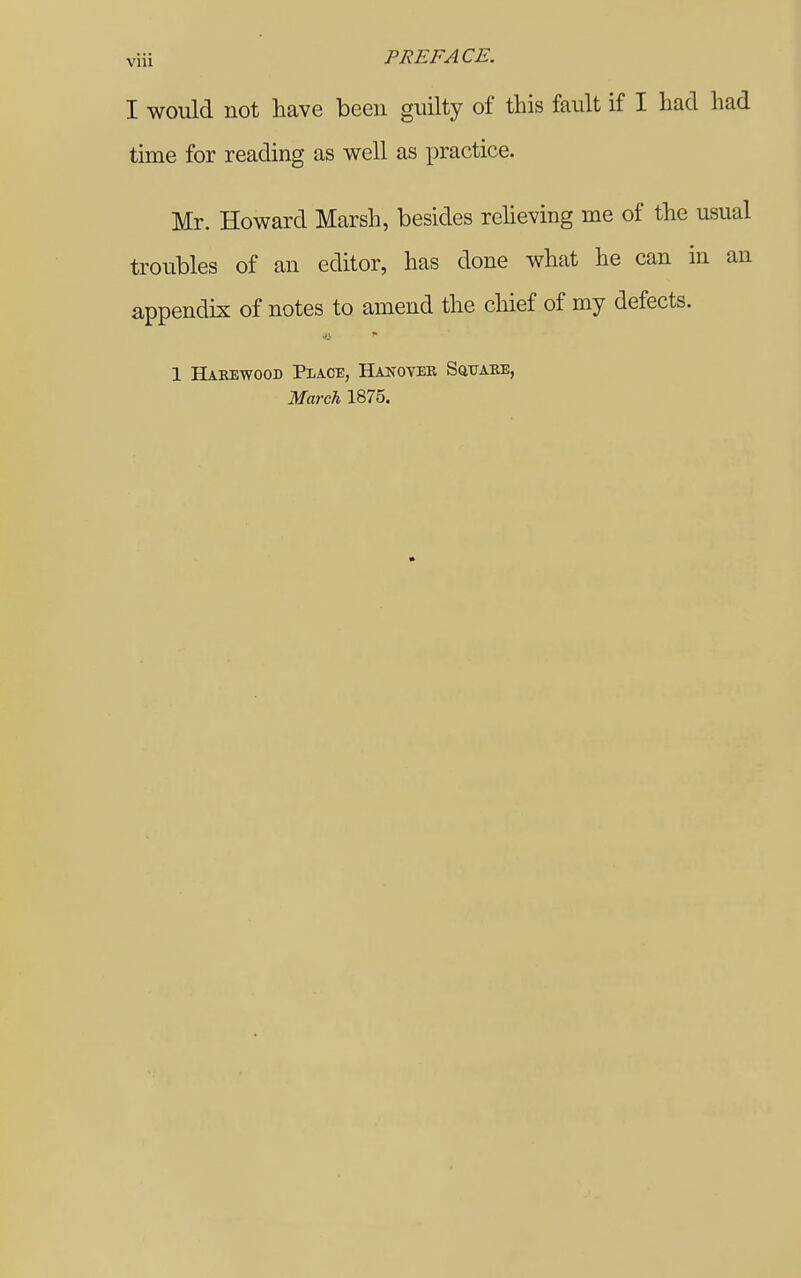 viii PREFACE. I would not have been guilty of this fault if I had had time for reading as well as practice. Mr. Howard Marsh, besides reheving me of the usual troubles of an editor, has done what he can in an appendix of notes to amend the chief of my defects. 1 Haeewood Place, Hanover SaixAKE, March 1875.