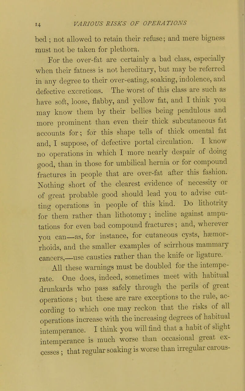 bed ; not allowed to retain their refuse; and mere bigness must not be taken for plethora. For the over-fat are certainly a bad class, especially when their fatness is not hereditary, but may be referred in any degree to their over-eating, soaking, indolence, and defective excretions. The worst of this class are such as have soft, loose, flabby, and yellow fat, and I think you may know them by their bellies being pendulous and more prominent than even their thick subcutaneous fat accounts for; for this shape tells of thick omental fat and, I suppose, of defective portal circulation. I know no operations in which I more nearly despair of doing aood, than in those for umbihcal hernia or for compound fractures in people that are over-fat after tliis fashion. Nothing short of the clearest evidence of necessity or of great probable good should lead you to advise cut- ting operations in people of this kind. Do Hthotrity for them rather than lithotomy ; incline against ampu- tations for even bad compound fractures; and, wherever you can—as, for instance, for cutaneous cysts, haemor- rhoids, and the smaller examples of scirrhous mammary cancers,—use caustics rather than the knife or hgature. All these warnings must be doubled for the intempe- rate. One does, indeed, sometimes meet with habitual drunkards who pass safely through the perils of great operations ; but these are rare exceptions to the rule, ac- cording to which one may reckon that the risks of all operations increase with the increasing degrees of habitual intemperance. I thinly you will find that a habit of slight intemperance is much worse than occasional great ex- cesses ; that regular soaking is worse than irregular carous-