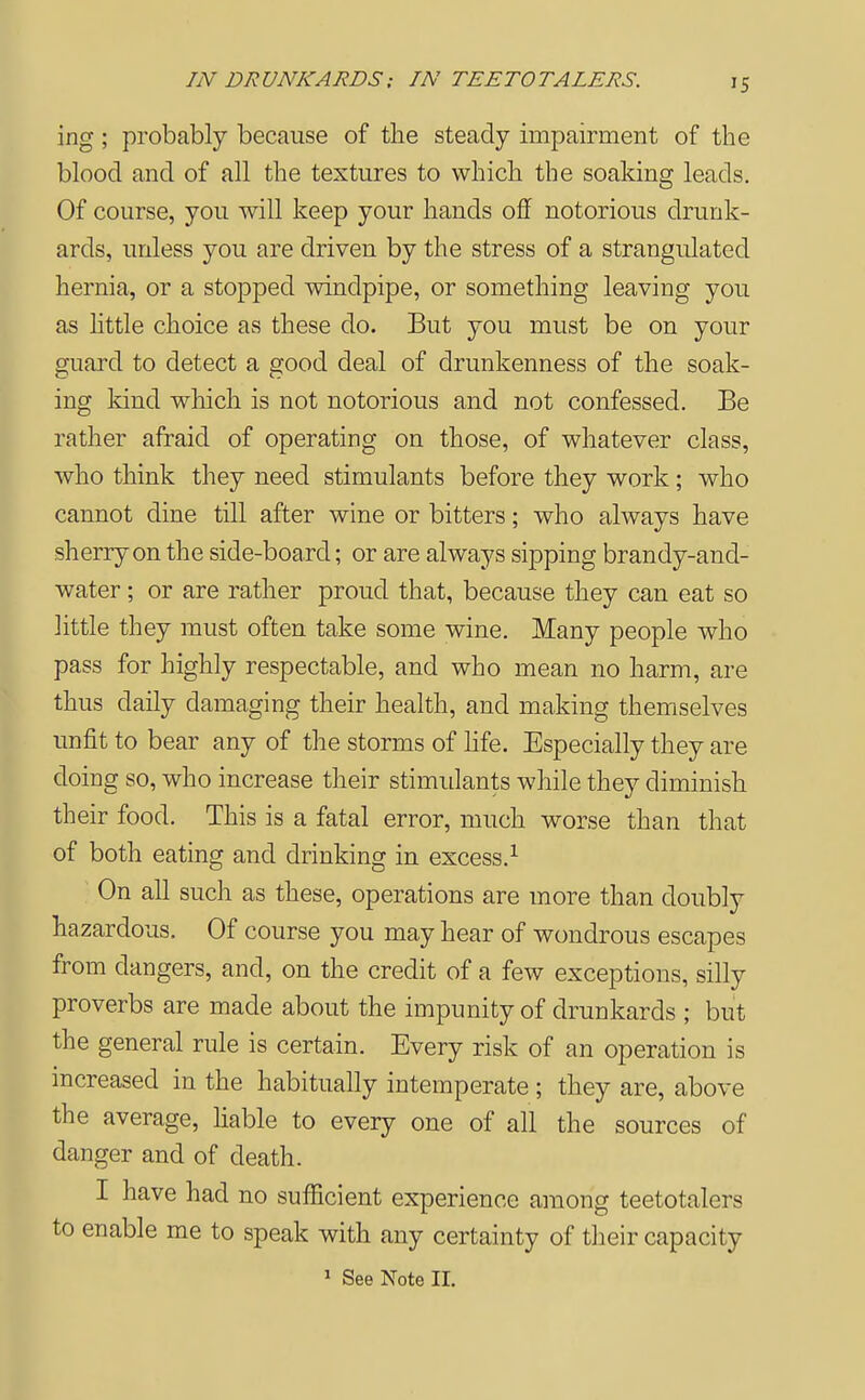 IN DRUNKARDS; IN TEETOTALERS. ing; probably because of the steady impairment of the blood and of all the textures to which the soaking leads. Of course, you will keep your hands off notorious drunk- ards, unless you are driven by the stress of a strangulated hernia, or a stopped windpipe, or something leaving you as httle choice as these do. But you must be on your guard to detect a good deal of drunkenness of the soak- ing kind wliich is not notorious and not confessed. Be rather afraid of operating on those, of whatever class, who think they need stimulants before they work; who cannot dine till after wine or bitters; who always have sherry on the side-board; or are always sipping brandy-and- water; or are rather proud that, because they can eat so little they must often take some wine. Many people who pass for highly respectable, and who mean no harm, are thus daily damaging their health, and making themselves unfit to bear any of the storms of hfe. Especially they are doing so, who increase their stimulants while they diminish their food. This is a fatal error, much worse than that of both eating and drinking in excess.^ On all such as these, operations are more than doubly hazardous. Of course you may hear of wondrous escapes from dangers, and, on the credit of a few exceptions, silly proverbs are made about the impunity of drunkards ; but the general rule is certain. Every risk of an operation is mcreased in the habitually intemperate ; they are, above the average, hable to every one of all the sources of danger and of death. I have had no sufficient experience among teetotalers to enable me to speak with any certainty of their capacity ^ See Note II.