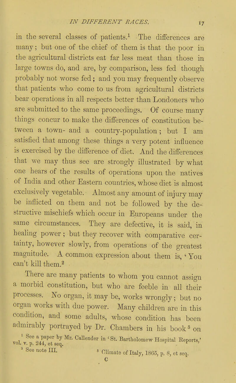 IN DIFFERENT RACES. in the several classes of patients.^ The differences are many; but one of the chief of them is that the poor in the agricultural districts eat far less meat than those in large towns do, and are, by comparison, less fed though probably not worse fed; and you may frequently observe that patients who come to us ft-om agricultural districts bear operations in all respects better than Londoners who are submitted to the same proceedings. Of course many things concur to make the differences of constitution be- tween a town- and a country-population; but I am satisfied that among these things a very potent influence is exercised by the difference of diet. And the differences that we may thus see are strongly illustrated by what one hears of the results of operations upon the natives of India and other Eastern countries, whose diet is almost exclusively vegetable. Almost any amount of injury may be inflicted on them and not be followed by the de-^ structive mischiefs which occur in Europeans under the same cu?cumstances. They are defective, it is said, in healing power ; but they recover with comparative cer- tainty, however slowly, from operations of the greatest magnitude. A common expression about them is, ' You can't kill them.^ ■ There are many patients to whom you cannot assign a morbid constitution, but who are feeble in all their processes. No organ, it may be, works wrongly; but no organ works with due power. Many children are in this condition, and some adults, whose condition has been admirably portrayed by Dr. Chambers in his book^ on ..1' Callender in 'St. Bartholomew Hospital Reports,' Tol. V. p. 244, et seq. t t: > ' See note III. 3 oii^ate of Italy, 1865, p. 8, et seq. C