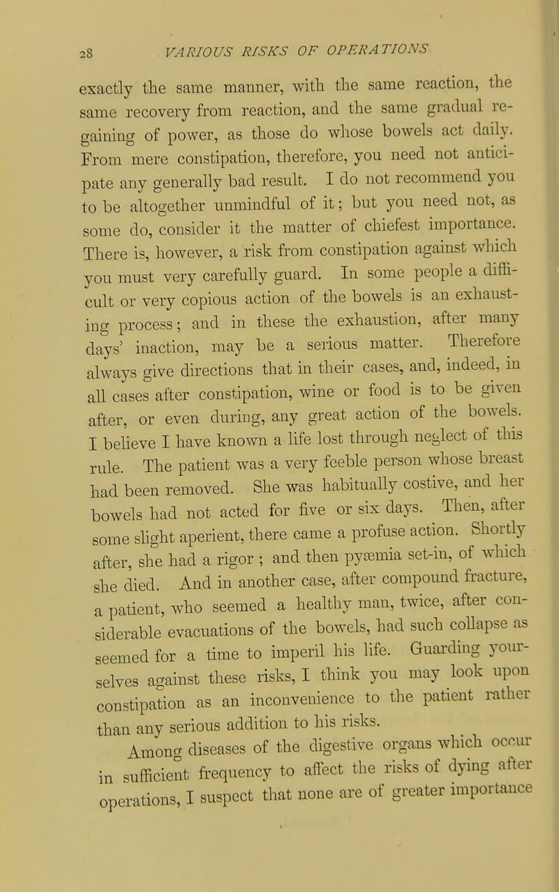 exactly tlie same manner, with the same reaction, the same recovery from reaction, and the same gradual re- gaining of power, as those do whose bowels act daily. From mere constipation, therefore, you need not antici- pate any generally bad result. I do not recommend you to be altogether unmindful of it; but you need not, as some do, consider it the matter of chiefest importance. There is, however, a risk from constipation against which you must very carefully guard. In some people a diffi- cult or very copious action of the bowels is an exhaust- ing process; and in these the exhaustion, after many days' inaction, may be a serious matter. Therefore always give directions that in their cases, and, indeed, m all cases after constipation, wine or food is to be given after, or even during, any great action of the bowels. I beheve I have known a life lost through neglect of this rule. The patient was a very feeble person whose breast had been removed. She was habituaUy costive, and her bowels had not acted for five or six days. Then, after some shght aperient, there came a profuse action. Shortly after, she had a rigor ; and then pyaemia set-in, of which she died. And in another case, after compound fracture, a patient, who seemed a healthy man, twice, after con- siderable evacuations of the bowels, had such coUapse as seemed for a time to imperil his life. Guarding your- selves against these risks, I think you may look upon constipation as an inconvenience to the patient rather than any serious addition to his risks. Among diseases of the digestive organs which occur in sufficient frequency to affect the risks of dying after operations, I suspect that none are of greater nnportance