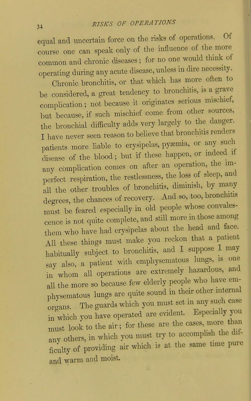 equal and uncertain force on the risks of operations. Of course one can speak only of the influence of the more common and chronic diseases ; for no one would thmk of operating during any acute disease, unless in dire necessity. Chronic bronchitis, or that which has more often to be considered, a great tendency to bronchitis, is a grave comphcation; not because it originates serious imschiet, but because, if such miscHef come from other sources, the bronchial difficulty adds very largely to the danger. I have never seen reason to believe that bronchitis renders patients more hable to erysipelas, pyaemia, or any such disease of the blood; but if these happen, or indeed it any complication comes on after an operation, the im- perfect respiration, the restlessness, the loss of sleep, and all the other troubles of bronchitis, dimimsh, by many degrees, the chances of recovery. And so, too, bronchitis must be feared especially in old people whose convales- cence is not quite complete, and still more in those among them who have had erysipelas about the head and face. All these things must make you reckon that a patient habitually subject to bronchitis, and I suppose I may say also, a patient with emphysematous lungs, is one in whom all operations are extremely hazardous, and all the more so because few elderiy people who have em- physematous lungs are quite sound in their other internal Lans. The guards which you must set in any such case in which you have operated are evident. Especially you must look to the air; for these are the ca.es more than any others, in which you must try to accomplish the dif- ficulty of providing air wliich is at the same time pure and warm and moist.