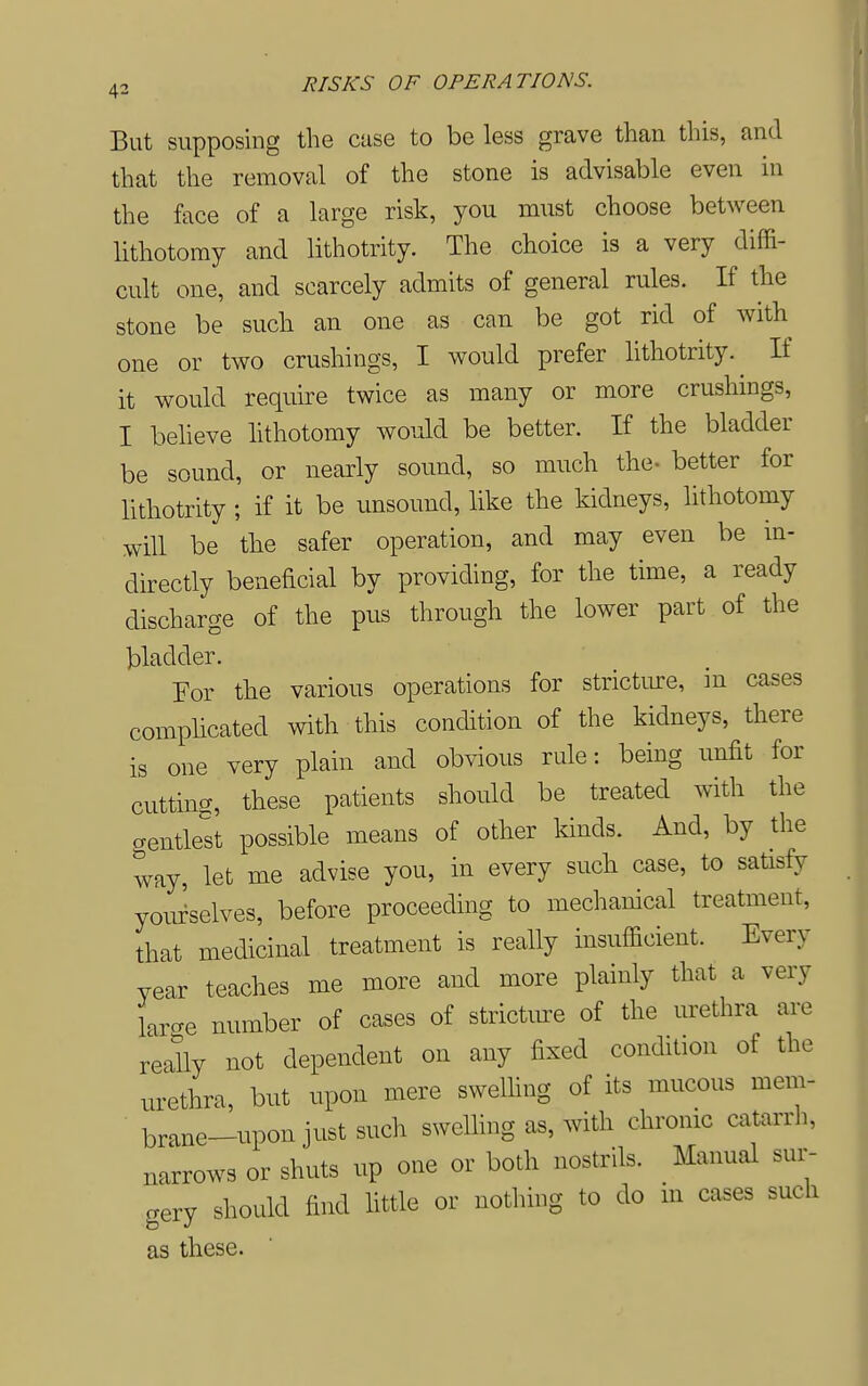 But supposing the case to be less grave than this, and that the removal of the stone is advisable even in the face of a large risk, you must choose between lithotomy and lithotrity. The choice is a very diffi- cult one, and scarcely admits of general rules. If the stone be such an one as can be got rid of with one or two crushings, I would prefer lithotrity. ^ If it would require twice as many or more crushings, I beheve hthotomy would be better. If the bladder be sound, or nearly sound, so much the- better for lithotrity ; if it be unsound, like the kidneys, lithotomy will be the safer operation, and may even be in- directly beneficial by providing, for the time, a ready discharge of the pus through the lower part of the bladder. For the various operations for strictmre, in cases complicated with this condition of the kidneys, there is one very plain and obvious rule: being unfit for cutting, these patients should be treated with the gentlest possible means of other kinds. And, by the way, let me advise you, in every such case, to satisfy youielves, before proceeding to mechanical treatment, that medicinal treatment is really insufficient. Every year teaches me more and more plainly that a very L-e number of cases of stricture of the urethra are really not dependent on any fixed condition of the urethra, but upon mere swelhng of its mucous mem- brane-upon just such swelhng as, with chronic catarrli, narrows or shuts up one or both nostrils. Manual sur- gery should find little or nothing to do in cases such as these.