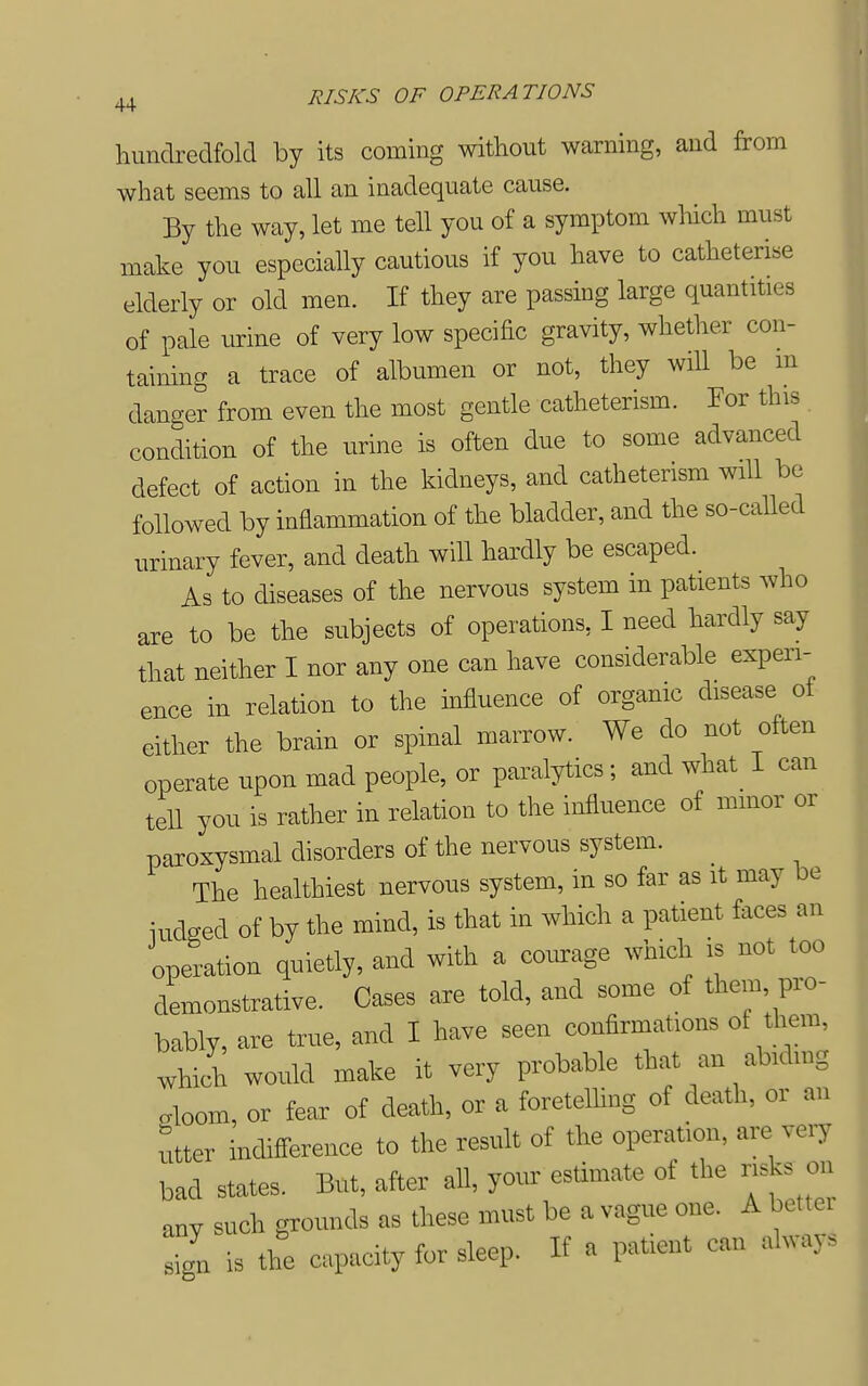 hundredfold by its coming without warning, and from what seems to all an inadequate cause. By the way, let me tell you of a symptom which must make you especially cautious if you have to catheterise elderly or old men. If they are passing large quantities of pale urine of very low specific gravity, whether con- taining a trace of albumen or not, they will be m danger from even the most gentle catheterism. For this condition of the urine is often due to some advanced defect of action in the kidneys, and catheterism will be followed by inflammation of the bladder, and the so-called urinary fever, and death will hardly be escaped. As to diseases of the nervous system in patients who are to be the subjects of operations, I need hardly say that neither I nor any one can have considerable experi- ence in relation to the influence of organic disease ot either the brain or spinal marrow. We do not often operate upon mad people, or paralytics; and what I can teU you is rather in relation to the influence of minor or paroxysmal disorders of the nervous system. The healthiest nervous system, in so far as it may be iudged of by the mind, is that in which a patient faces an opltion quietly, and with a com:age which is not too demonstrative. Cases are told, and some of them, pro- bably, are true, and I have seen confirmations ot them, which would make it very probable that an abidmg doom, or fear of death, or a foretelhng of death, or an utter indifference to the result of the operation, are veiy bad states. But, after all, your estimate of the nsks on any such grounds as these must be a vague one. A bettei sign is the capacity for sleep. If a patient can always