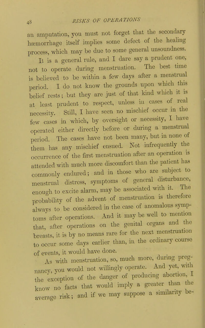 an amputation, you must not forget that the secondary hsemorrhage itself implies some defect of the healing process, which may be due to some general unsoundness. It is a general rule, and I dare say a prudent one, not to operate during menstruation. The best time is believed to be within a few days after a menstrual period. I do not know the grounds upon which this belief rests; but they are just of that kind which it is at least prudent to respect, unless in cases of real necessity. Still, I have seen no mischief occur m the few cases in which, by oversight or necessity, I have operated either dii^ectly before or during a menstrual period. The cases have not been many, but in none of them has any mischief ensued. Not infrequently the occurrence of the first menstruation after an operation is attended with much more discomfort than the patient has commonly endured; and in those who are subject to menstrual distress, symptoms of general disturbance, enough to excite alarm, may be associated with it. ihe probabihty of the advent of menstruation is therefore always to be considered in the case of anomalous symp- toms after operations. And it may be well to mention that after operations on the genital organs and the breasts, it is by no means rare for the next menstruation to occur some days earlier than, in the ordinary course of events, it would have done. As with menstruation, so, much more, during preg- nancy, you would not willingly operate. And yet, mth the exception of the danger of producing abortion 1 know no facts that would imply a greater than the average risk; and if we may suppose a similarity be-