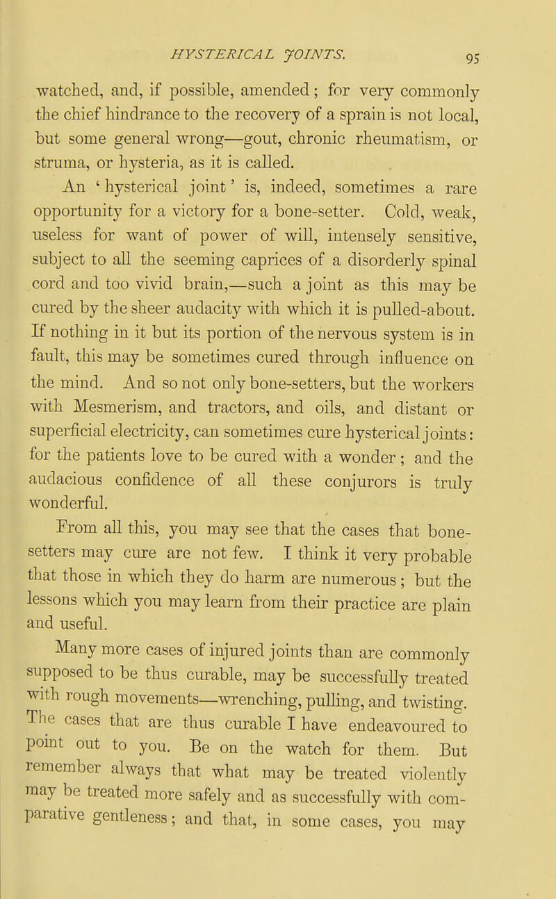 HYSTERICAL JOINTS. watched, and, if possible, amended; for very commonly the chief hindrance to the recovery of a sprain is not local, but some general wrong—gout, chronic rheumatism, or struma, or hysteria, as it is called. An ' hysterical joint' is, indeed, sometimes a rare opportunity for a victory for a bone-setter. Cold, weak, useless for want of power of will, intensely sensitive, subject to all the seeming caprices of a disorderly spinal cord and too vivid brain,—such a joint as this may be cured by the sheer audacity with which it is pulled-about. If nothing in it but its portion of the nervous system is in fault, this may be sometimes cured through influence on the mind. And so not only bone-setters, but the workers with Mesmerism, and tractors, and oils, and distant or superficial electricity, can sometimes cure hysterical joints: for the patients love to be cured with a wonder; and the audacious confidence of all these conjurors is truly wonderful. From all this, you may see that the cases that bone- setters may cure are not few. I think it very probable that those in which they do harm are numerous; but the lessons which you may learn from their practice are plain and useful. Many more cases of injured joints than are commonly supposed to be thus curable, may be successfully treated with rough movements—wrenching, pulling, and twisting. The cases that are thus curable I have endeavoiu^ed to pomt out to you. Be on the watch for them. But remember always that what may be treated violently may be treated more safely and as successfully with com- parative gentleness; and that, in some cases, you may