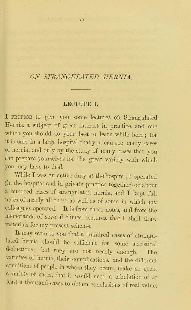 jor ON STRANGULATED HERNTA. LECTUEE I. I PROPOSE to give you some lectures on Strangulated Hernia, a subject of great interest in practice, and one which you should do your best to learn while here; for it is only in a large hospital that you can see many cases of hernia, and only by the study of many cases that you can prepare yourselves for the great variety with which you may have to deal. Wliile I was on active duty at the hospital, I operated (in the hospital and in private practice together) on about a hundred cases of strangulated hernia, and I kept full notes of nearly all these as well as of some m which my colleagues operated. It is from these notes, and from the memoranda of several chnical lectures, that I shall draw materials for my present scheme. It may seem to you that a hundred cases of strangu- lated hernia should be sufficient for some statistical deductions; but they are not nearly enough. The varieties of hernia, their complications, and the different conditions of people in whom they occur, make so great a variety of cases, that it would need a tabulation of at least a thousand cases to obtain conclusions of real value.