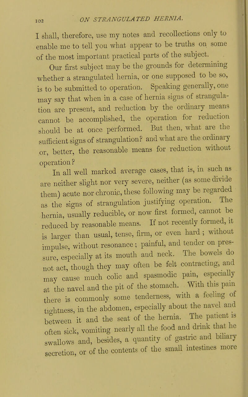 I shall, therefore, use my notes and recollections only to enable me to tell you what appear to be truths on some of the most important practical parts of the subject. Our first subject may be the grounds for determining whether a strangulated hernia, or one supposed to be so, is to be submitted to operation. Speaking generally, one may say that when in a case of hernia signs of strangula- tion are present, and reduction by the ordinary means cannot be accomphshed, the operation for reduction should be at once performed. But then, what are the sufficient signs of strangulation? and what are the ordinary or, better, the reasonable means for reduction without operation? In all well marked average cases, that is, in such as are neither slight nor very severe, neither (as some divide them) acute nor chronic, these following may be regarded as the signs of strangulation justifying operation. The hernia, usually reducible, or now first formed, cannot be reduced by reasonable means. If not recently formed, it is larger than usual, tense, firm, or even hard ; without impulse, without resonance ; painful, and tender on pres- sure, especially at its mouth and neck. The bowels do not act, though they may often be felt contracting, and may cause much colic and spasmodic pam, especiaUy at the navel and the pit of the stomach. With this pain there is commonly some tenderness, with a feeling of tio-htness, in the abdomen, especiaUy about the navel and between it and the seat of the hernia. The patient is often sick, vomiting nearly all the food and drmk that he swallows and, besides, a quantity of gastric and biliary secretion or of the contents of the small intestines more