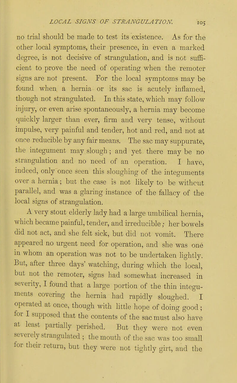 no trial should be made to test its existence. As for the other local symptoms, their presence, in even a marked degree, is not decisive of strangulation, and is not suffi- cient to prove the need of operating when the remoter signs are not present. For the local symptoms may be found when a hernia or its sac is acutely inflamed, though not strangulated. In this state, which may follow injury, or even arise spontaneously, a hernia may become quickly larger than ever, firm and very tense, without impulse, very painful and tender, hot and red, and not at once reducible by any fair means. The sac may suppurate, the integument may slough ; and yet there may be no strangulation and no need of an operation. I have, indeed, only once seen this sloughing of the integuments over a hernia; but the case is not likely to be without parallel, and was a glaring instance of the fallacy of the local signs of strangulation. A very stout elderly lady had a large umbilical hernia, which became painful, tender, and irreducible; her bowels did not act, and she felt sick, but did not vomit. There appeared no urgent need for operation, and she was one m whom an operation was not to be undertaken hghtly. But, after three days' watching, during which the local, but not the remoter, signs had somewhat increased in severity, I found that a large portion of the thin integu- ments covering the hernia had rapidly sloughed. I operated at once, though with little hope of doing good ; for I supposed that the contents of the sac must also have at least partially perished. But they were not even severely strangulated ; the mouth of the sac was too small for their return, but they were not tightly girt, and the