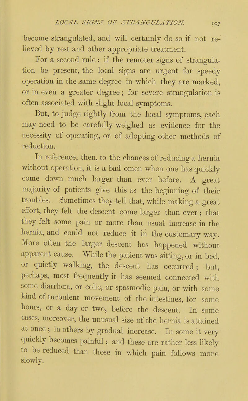 become strangulated, and will certainly do so if not re- lieved by rest and other appropriate treatment. For a second rule: if the remoter signs of strangula- tion be present, the local signs are urgent for speedy operation in the .same degree in which they are marked, or in even a greater degree; for severe strangulation is often associated with slight local symptoms. But, to judge rightly from the local symptoms, each may need to be carefully weighed as evidence for the necessity of operating, or of adopting other methods of reduction. In reference, then, to the chances of reducing a hernia without operation, it is a bad omen when one has quickly come down much larger than ever before. A great majority of patients give this as the beginning of their troubles. Sometimes they tell that, while making a great effort, they felt the descent come larger than ever ; that they felt some pain or more than usual increase in the hernia, and could not reduce it in the customary way. More often the larger descent has happened without apparent cause. While the patient was sitting, or in bed, or quietly walking, the descent has occurred; but, perhaps, most frequently it has seemed connected with some diarrhoea, or cohc, or spasmodic pain, or with some kind of turbulent movement of the intestines, for some hours, or a day or two, before the descent. In some cases, moreover, the unusual size of the hernia is attained at once ; in others by gradual increase. In some it very quickly becomes painful; and these are rather less likely to be reduced than those in which pain follows more slowly.