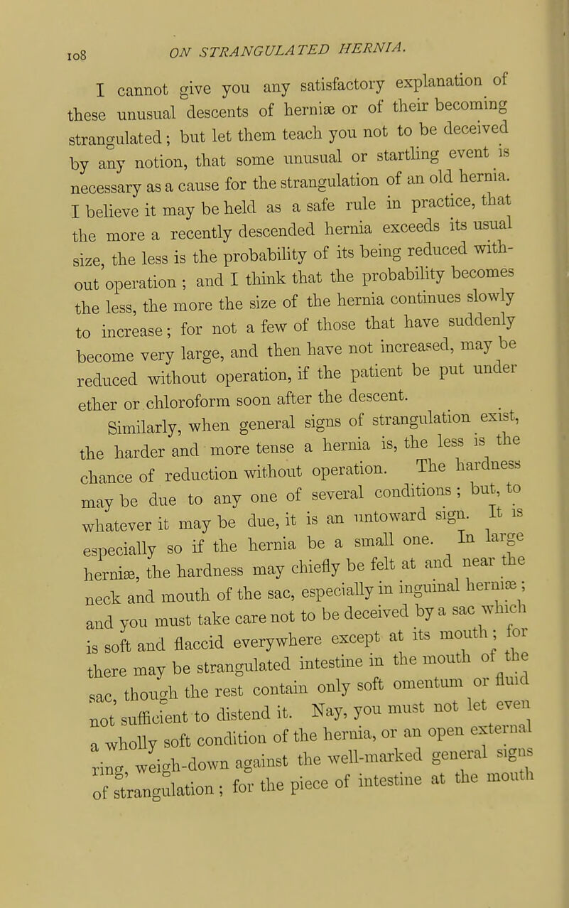 I cannot give you any satisfactory explanation of these unusual descents of hernisB or of their becoming strangulated; but let them teach you not to be deceived by any notion, that some unusual or starthng event is necessary as a cause for the strangulation of an old herma. I believe it may be held as a safe rule in practice, that the more a recently descended hernia exceeds its usual size, the less is the probabihty of its being reduced with- out operation ; and I think that the probability becomes the less, the more the size of the hernia continues slowly to increase; for not a few of those that have suddenly become very large, and then have not increased, may be reduced without operation, if the patient be put under ether or chloroform soon after the descent. Similarly, when general signs of strangulation exist, the harder and more tense a hernia is, the less is the chance of reduction without operation. The hardness may be due to any one of several conditions ; but, to whatever it may be due, it is an untoward sign. It is especially so if the hernia be a small one. In large hernia, the hardness may chiefly be felt at and near the neck and mouth of the sac, especiaUy in inguinal hernisB; and you must take care not to be deceived by a sac which is soft and flaccid everywhere except at its mouth; for there may be strangulated intestine in the mouth of the sac though the rest contain only soft omentum or flmd lot sufficLt to distend it. Nay, you must not let even a wholly soft condition of the hernia, or an open external 'iL weigh-down against the well-marked general sign oTLngdation; for the piece of intestine at the mouth