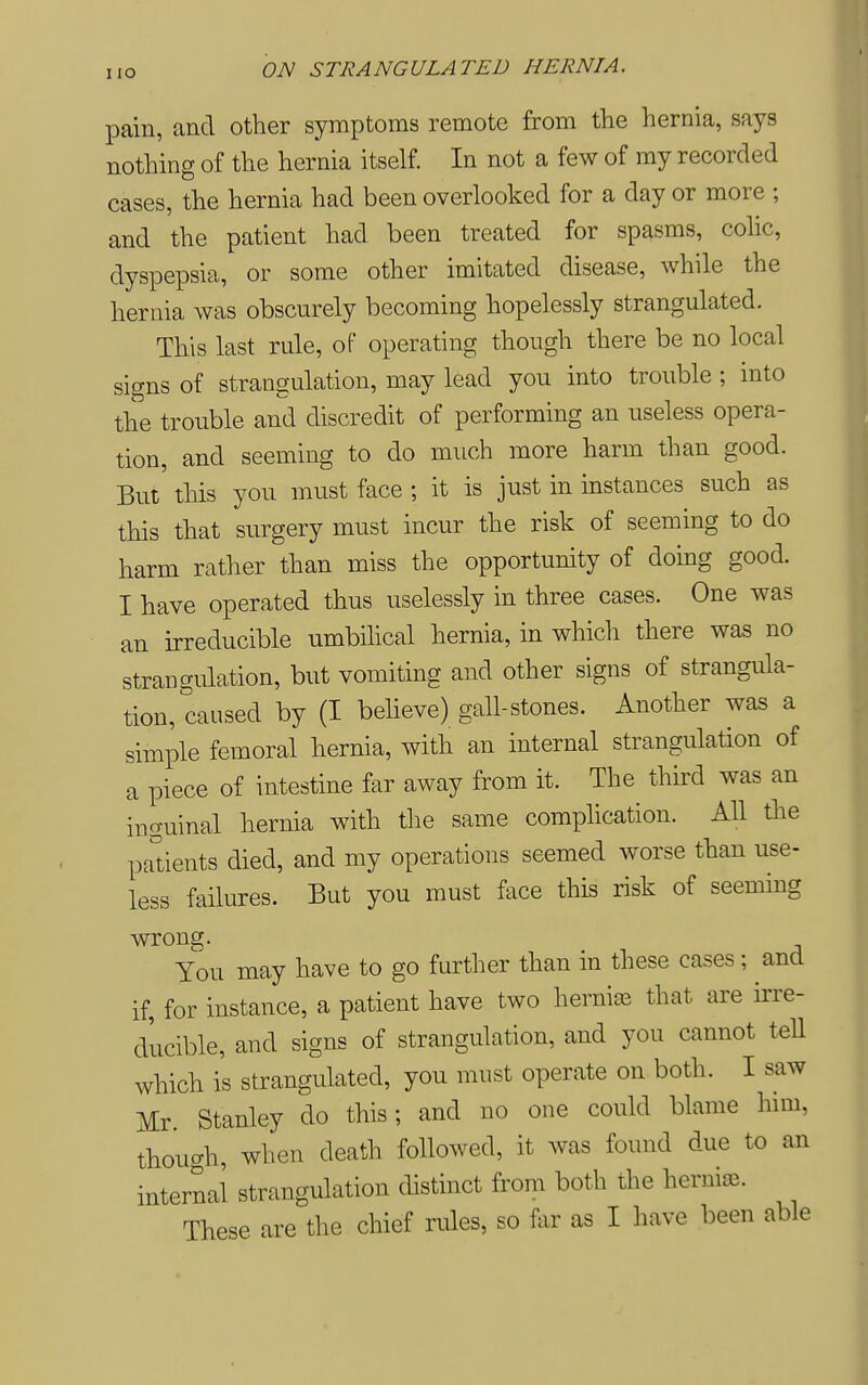 pain, and other symptoms remote from the hernia, says nothing of the hernia itself. In not a few of my recorded cases, the hernia had been overlooked for a day or more ; and the patient had been treated for spasms, cohc, dyspepsia, or some other imitated disease, while the hernia was obscurely becoming hopelessly strangulated. This last rule, of operating though there be no local signs of strangulation, may lead you into trouble ; into the trouble and discredit of performing an useless opera- tion, and seeming to do much more harm than good. But this you must face ; it is just in instances such as this that surgery must incur the risk of seeming to do harm rather than miss the opportunity of doing good. I have operated thus uselessly in three cases. One was an irreducible umbihcal hernia, in which there was no strangidation, but vomiting and other signs of strangula- tion, caused by (I believe) gall-stones. Another was a simple femoral hernia, with an internal strangulation of a piece of intestine far away from it. The third was an inguinal hernia with the same complication. All the padents died, and my operations seemed worse than use- less failures. But you must face this risk of seeming wrong. You may have to go further than in these cases; and if, for instance, a patient have two hernia that are irre- ducible, and signs of strangulation, and you cannot tell which is strangulated, you must operate on both. I saw Mr. Stanley do this; and no one could blame him, though, when death followed, it was found due to an internal strangulation distinct from both the herniiE. These are the chief rules, so for as I have been able
