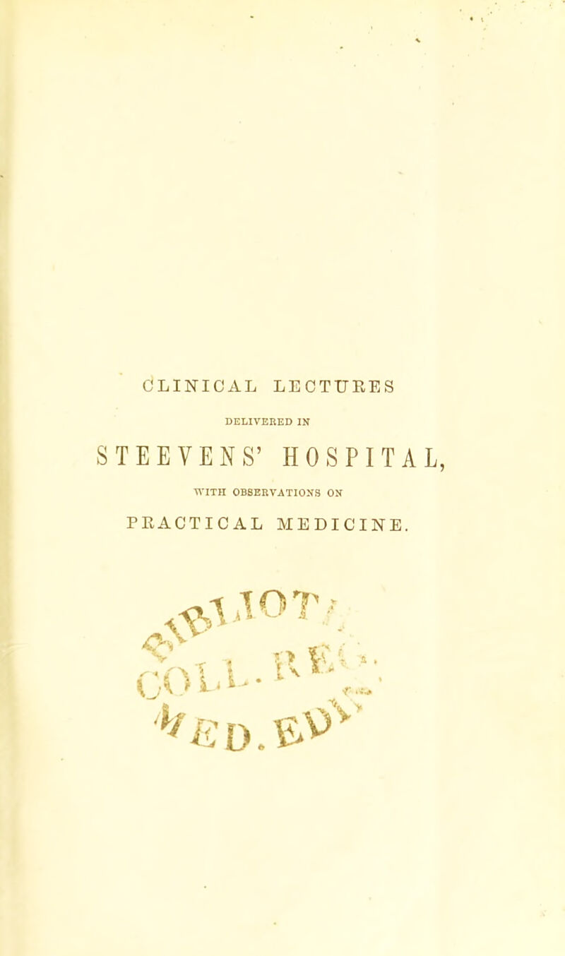 CLINICAL LECTURES DELIVERED IN S TEE YENS' HOSPITAL, WITH OBSERVATIONS ON PRACTICAL MEDICINE.