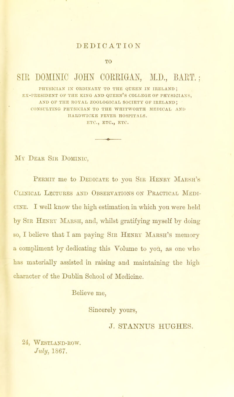 DEDICATION TO Sill DOMmiC JOHN COMIGAN, M.D., BART.; PHYSICIAN IJ» ORDINAny TO THE Q0EEN IK IRELAND ; EX-PRESIDENT OF THE KING AND QUEEN's COLLEGE OF PHYSICIANS, AND OP THE ROYAL ZOOLOGICAL SOCIETY OF IRELAND; CONSULTING PHYSICIAN TO THE WHITWORTH MEDICAL AND IIARDWICKB FEVER HOSPITALS. ETC., ETC., ETC. Mv Dear Sir Dominic, Permit me to Dedicate to you Sir Henry Marsh'.s Clinical Lectures and Observations on Practical Medi- cine. I well know the high estimation in which yon were lield by Sir Henry jVLuish, and, whilst gratifying myself by doing SO, I believe that I am paying Sir Henry Marsh's memory a compUment by dedicating this Volume to you, as one who has materially assisted in raising and maintaining the high character of the Dublin School of Medicine. Believe me, Sincerely yours, J. STANNUS HUGHES. 24, WE3TLAND-E0W. July, 1867.