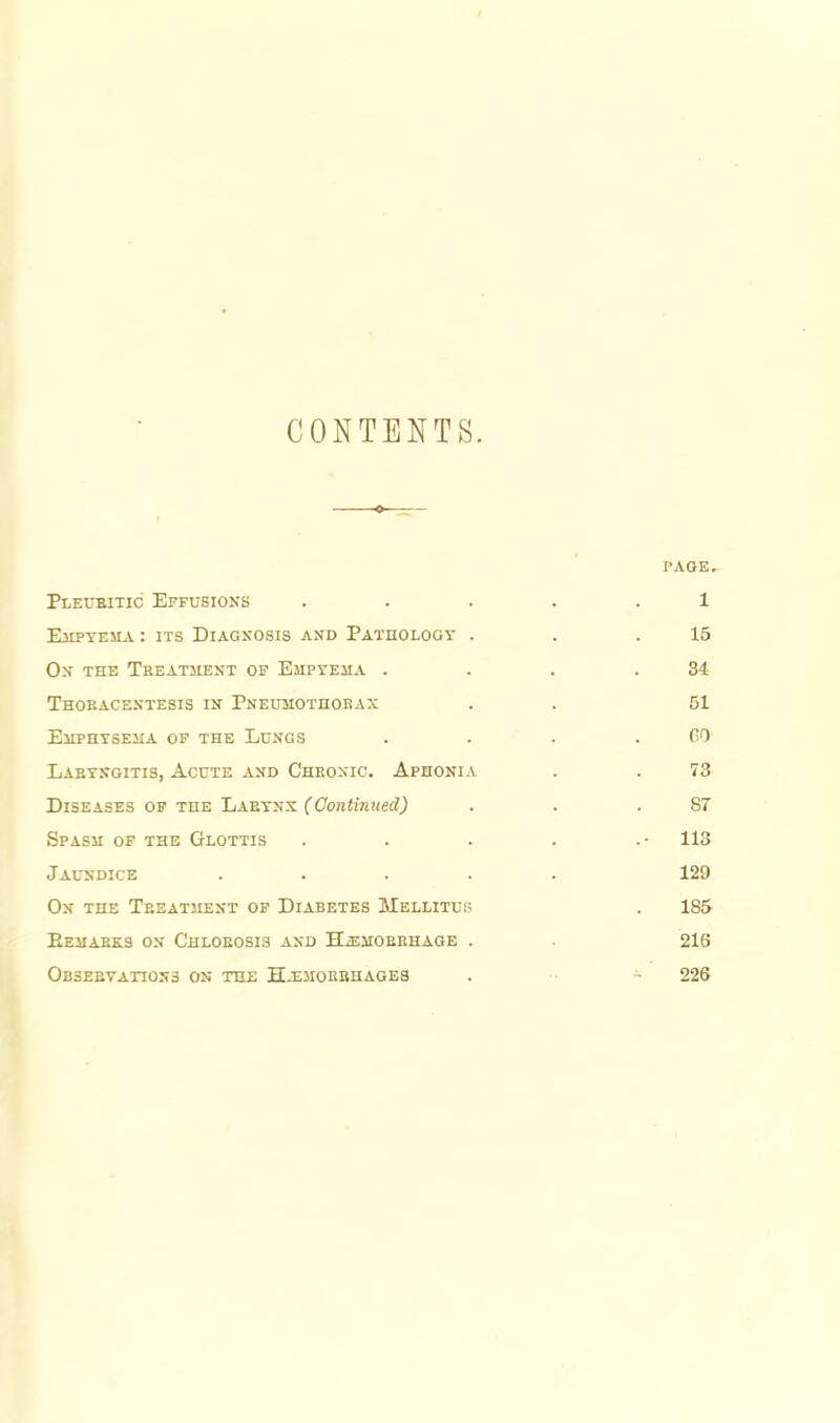 CONTENTS. PAOE^ Pleubitic Effusioxs ..... 1 EiiPTEMA: ITS Diagnosis and Pathology . . .15 On the Treatment op EjiprEiiA . . . .34 Thobacentesis in Pneuhothobax . . 51 Ehphtsejia op the Lungs . . . .00 Labtsgitis, AcnTE and Cheonic. Aphonia . . 73 Diseases of the Laeyns (Continued) . . .87 Spasm op the Glottis . . . . .• 113 Jaundice ..... 129 On the Teeatment of Diabetes Mellitu:; . 185 EeIIABKS on ChLOBOSIS and HiEJIOBKHAGE . 216 OasEETAnoNS ON the Hj^moebhages . - 226