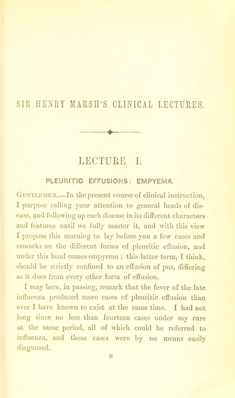 SIR HENRY MARSH'S CLINICAL LECTURES. ♦ LECTURE L PLEURITIC EFFUSIONS: EMPYEMA. Gextlehex,—lu the present course of clinical instruction, I purpose calling your attention to general heads of dis- ease, and following up each disease in its different characters and features until we fully master it, and with this view I propose this morning to lay before you a few cases and remarks on the different forms of pleuritic effusion, and under this head comes empyema ; this latter term, I think, should be strictly confined to an effusion of pus, differing as it does from every other form of effusion. I may here, in passing, remark that the fever of the late influenza produced more cases of pleuritic effusion than ever I have known to exist at the same time. I had not long since no less than fourteen cases under my care at the same period, all of which could be referred to influenza, and these cases were by no means easily diagnosed. 15