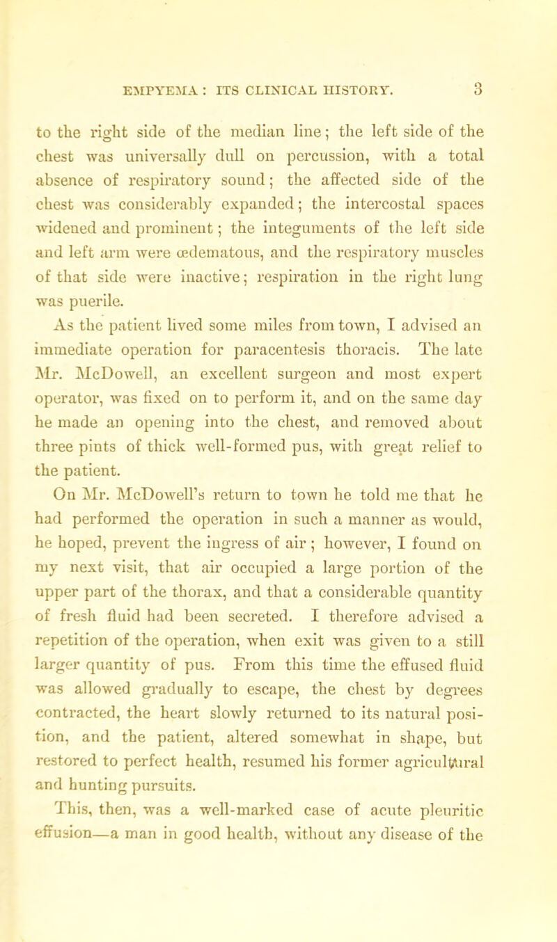 to the right side of the metlian line; the left side of the chest was universally dull on percussion, with a total absence of respiratory sound; the affected side of the chest was considerably expanded; the intercostal spaces widened and prominent; the integuments of the left side and left arm were (Edematous, and the respiratory muscles of that side were inactive; respiration in the right lung was puerile. As the patient lived some miles from town, I advised an immediate operation for paracentesis thoracis. The late Mr. McDowell, an excellent sirrgeon and most expert operatoi', was fixed on to perform it, and on the same day he made an opening into the chest, and removed about three pints of thick well-formed pus, with great relief to the patient. On Mr. McDowell's return to town he told me that he had performed the operation in such a manner as would, he hoped, prevent the ingress of air; however, I found on my next visit, that air occupied a large portion of the upper part of the thorax, and that a considerable quantity of fresh fluid had been secreted. I therefore advised a repetition of the operation, when exit was given to a still larger quantity of pus. From this time the effused fluid was allowed gi-adually to escape, the chest by degrees contracted, the heart slowly returned to its natural posi- tion, and the patient, altered somewhat in shape, but restored to perfect health, resumed his former agricultAjral and hunting pursuits. This, then, was a well-marked case of acute pleuritic effusion—a man in good health, without any disease of the