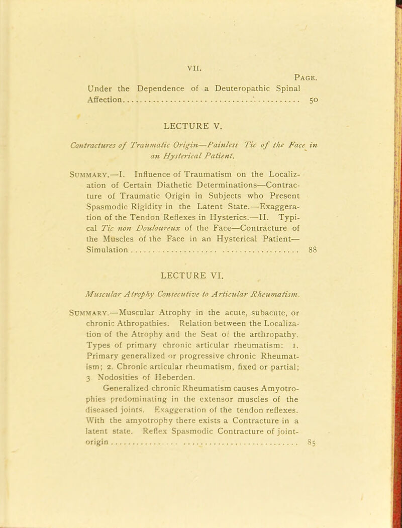 Under the Dependence of a Deuteropathic Spinal Affection ' LECTURE V. Contractures of Traumatic Origin—Painless Tic of the Face an Hysterical Patient. Summary.—I. Influence of Traumatism on the Localiz- ation of Certain Diathetic Determinations—Contrac- ture of Traumatic Origin in Subjects who Present Spasmodic Rigidity in the Latent State.—Exaggera- tion of the Tendon Reflexes in Hysterics.—II. Typi- cal Tic non Douloureux of the Face—Contracture of the Muscles of the Face in an Hysterical Patient— Simulation LECTURE VI. Muscular Atrophy Consecutive to Articular Rheumatism. Summary.—Muscular Atrophy in the acute, subacute, or chronic Athropathies. Relation between the Localiza- tion of the Atrophy and the Seat or the arthropathy. Types of primary chronic articular rheumatism: r. Primary generalized or progressive chronic Rheumat- ism; 2. Chronic articular rheumatism, fixed or partial; 3 Nodosities of Heberden. Generalized chronic Rheumatism causes Amyotro- phies predominating in the extensor muscles of the diseased joints. Exaggeration of the tendon reflexes. With the amyotrophy there exists a Contracture in a latent state. Reflex Spasmodic Contracture of joint- origin