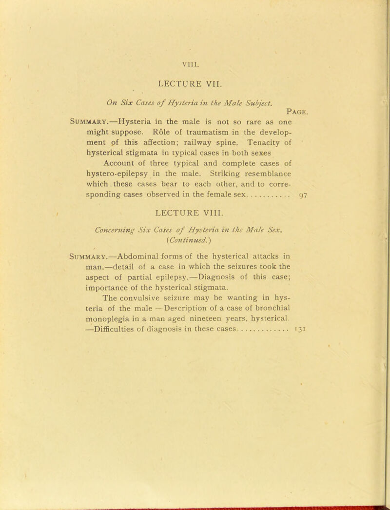 LECTURE VII. On Six Cases of Hysteria in the Male Subject. Page. Summary.—Hysteria in the male is not so rare as one might suppose. Role of traumatism in the develop- ment of this affection; railway spine. Tenacity of hysterical stigmata in typical cases in both sexes Account of three typical and complete cases of hystero-epilepsy in the male. Striking resemblance which these cases bear to each other, and to corre- sponding cases observed in the female sex 97 LECTURE VIII. Concerning Six Cases of Hysteria in the Male Sex. (Continued.) / Summary.—Abdominal forms of the hysterical attacks in man.—detail of a case in which the seizures took the aspect of partial epilepsy.—Diagnosis of this case; importance of the hysterical stigmata. The convulsive seizure may be wanting in hys- teria of the male — Description of a case of bronchial monoplegia in a man aged nineteen years, hysterical —Difficulties of diagnosis in these cases 131