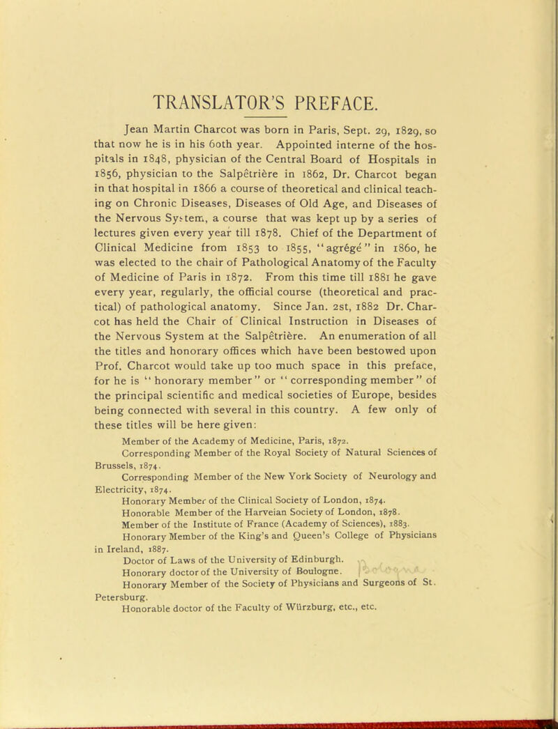 TRANSLATOR’S PREFACE. Jean Martin Charcot was born in Paris, Sept. 29, 1829, so that now he is in his 60th year. Appointed interne of the hos- pitals in 1848, physician of the Central Board of Hospitals in 1856, physician to the Salpetriere in 1862, Dr. Charcot began in that hospital in 1866 a course of theoretical and clinical teach- ing on Chronic Diseases, Diseases of Old Age, and Diseases of the Nervous System, a course that was kept up by a series of lectures given every year till 1878. Chief of the Department of Clinical Medicine from 1853 to 1855, “agrege”in i860, he was elected to the chair of Pathological Anatomy of the Faculty of Medicine of Paris in 1872. From this time till 1881 he gave every year, regularly, the official course (theoretical and prac- tical) of pathological anatomy. Since Jan. 2st, 1882 Dr. Char- cot has held the Chair of Clinical Instruction in Diseases of the Nervous System at the Salpetriere. An enumeration of all the titles and honorary offices which have been bestowed upon Prof. Charcot would take up too much space in this preface, for he is “ honorary member” or “ corresponding member ” of the principal scientific and medical societies of Europe, besides being connected with several in this country. A few only of these titles will be here given: Member of the Academy of Medicine, Paris, 1872. Corresponding Member of the Royal Society of Natural Sciences of Brussels, 1874. Corresponding Member of the New York Society of Neurology and Electricity, 1874. Honorary Member of the Clinical Society of London, 1874. Honorable Member of the Harveian Society of London, 1878. Member of the Institute of France (Academy of Sciences), 1883. Honorary Member of the King’s and Queen’s College of Physicians in Ireland, 1887. Doctor of Laws of the University of Edinburgh. Honorary doctor of the University of Boulogne. ('. Honorary Member of the Society of Physicians and Surgeons of St. Petersburg. Honorable doctor of the Faculty of Wurzburg, etc., etc.