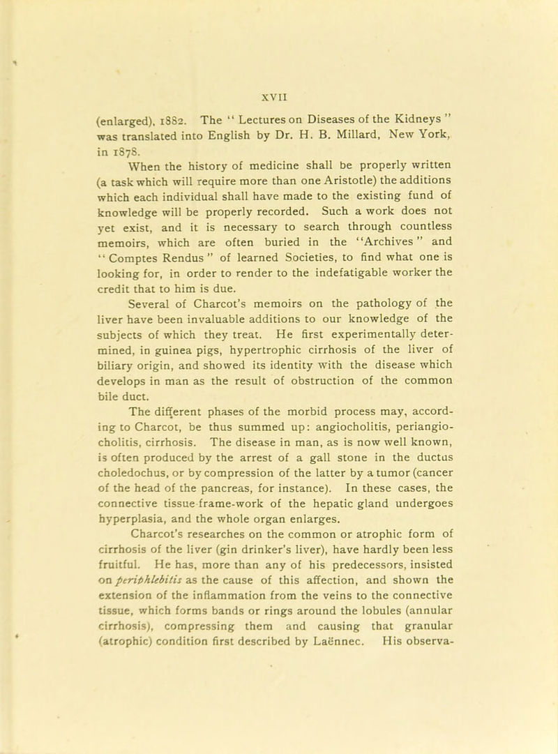 (enlarged), 1SS2. The “ Lectures on Diseases of the Kidneys ” was translated into English by Dr. H. B. Millard, New York, in 1878. When the history of medicine shall be properly written (a task which will require more than one Aristotle) the additions which each individual shall have made to the existing fund of knowledge will be properly recorded. Such a work does not yet exist, and it is necessary to search through countless memoirs, which are often buried in the “Archives” and “ Comptes Rendus ” of learned Societies, to find what one is looking for, in order to render to the indefatigable worker the credit that to him is due. Several of Charcot’s memoirs on the pathology of the liver have been invaluable additions to our knowledge of the subjects of which they treat. He first experimentally deter- mined, in guinea pigs, hypertrophic cirrhosis of the liver of biliary origin, and showed its identity with the disease which develops in man as the result of obstruction of the common bile duct. The different phases of the morbid process may, accord- ing to Charcot, be thus summed up: angiocholitis, periangio- cholitis, cirrhosis. The disease in man, as is now well known, is often produced by the arrest of a gall stone in the ductus choledochus, or by compression of the latter by a tumor (cancer of the head of the pancreas, for instance). In these cases, the connective tissue frame-work of the hepatic gland undergoes hyperplasia, and the whole organ enlarges. Charcot’s researches on the common or atrophic form of cirrhosis of the liver (gin drinker’s liver), have hardly been less fruitful. He has, more than any of his predecessors, insisted on periphlebitis as the cause of this affection, and shown the extension of the inflammation from the veins to the connective tissue, which forms bands or rings around the lobules (annular cirrhosis), compressing them and causing that granular (atrophic) condition first described by Laennec. His observa-