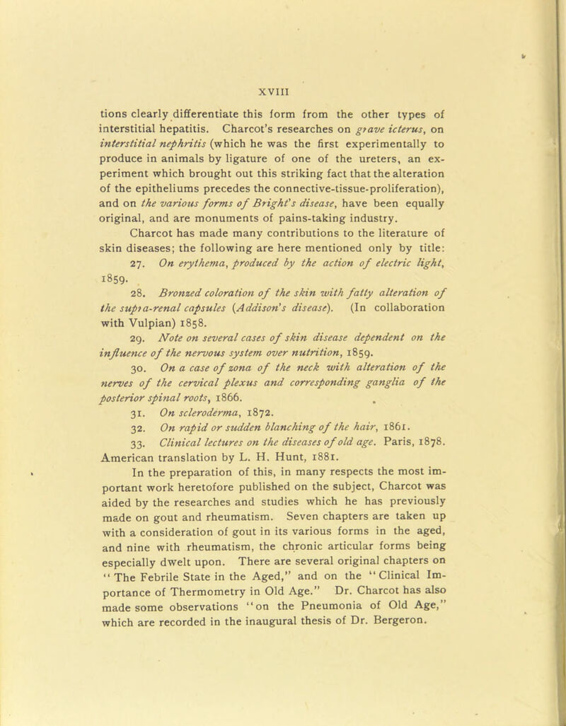 tions clearly differentiate this form from the other types of interstitial hepatitis. Charcot’s researches on grave icterus, on interstitial nephritis (which he was the first experimentally to produce in animals by ligature of one of the ureters, an ex- periment which brought out this striking fact that the alteration of the epitheliums precedes the connective-tissue-proliferation), and on the various forms of Bright's disease, have been equally original, and are monuments of pains-taking industry. Charcot has made many contributions to the literature of skin diseases; the following are here mentioned only by title: 27. On erythema, produced by the action of electric light, 1859. 28. Bronzed coloration of the skin with fatty alteration of the supia-renal capsules (Addison's disease). (In collaboration with Vulpian) 1858. 29. Note on several cases of skin disease dependent on the influence of the nervous system over nutrition, 1859. 30. On a case of zona of the neck with alteration of the nerves of the cervical plexus and corresponding ganglia of the posterior spinal roots, 1866. 31. On scleroderma, 1872. 32. On rapid or sudden blanching of the hair, 1861. 33. Clinical lectures on the diseases of old age. Paris, 1878. American translation by L. H. Hunt, 1881. In the preparation of this, in many respects the most im- portant work heretofore published on the subject, Charcot was aided by the researches and studies which he has previously made on gout and rheumatism. Seven chapters are taken up with a consideration of gout in its various forms in the aged, and nine with rheumatism, the chronic articular forms being especially dwelt upon. There are several original chapters on “ The Febrile State in the Aged,’’ and on the “Clinical Im- portance of Thermometry in Old Age.” Dr. Charcot has also made some observations “on the Pneumonia of Old Age,” which are recorded in the inaugural thesis of Dr. Bergeron.