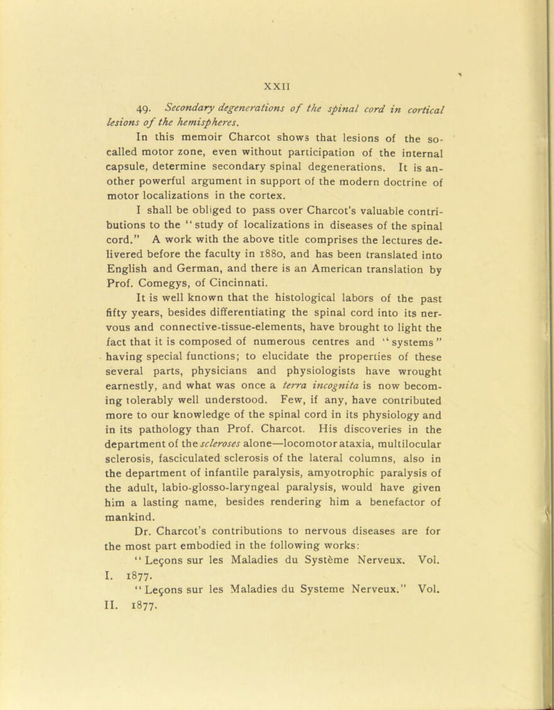 49. Secondary degenerations of the spinal cord in cortical lesions of the hemispheres. In this memoir Charcot shows that lesions of the so- called motor zone, even without participation of the internal capsule, determine secondary spinal degenerations. It is an- other powerful argument in support of the modern doctrine of motor localizations in the cortex. I shall be obliged to pass over Charcot’s valuable contri- butions to the “study of localizations in diseases of the spinal cord.” A work with the above title comprises the lectures de- livered before the faculty in 1880, and has been translated into English and German, and there is an American translation by Prof. Comegys, of Cincinnati. It is well known that the histological labors of the past fifty years, besides differentiating the spinal cord into its ner- vous and connective-tissue-elements, have brought to light the fact that it is composed of numerous centres and “ systems ” having special functions; to elucidate the properties of these several parts, physicians and physiologists have wrought earnestly, and what was once a terra incognita is now becom- ing tolerably well understood. Few, if any, have contributed more to our knowledge of the spinal cord in its physiology and in its pathology than Prof. Charcot. His discoveries in the department of the scleroses alone—locomotor ataxia, multilocular sclerosis, fasciculated sclerosis of the lateral columns, also in the department of infantile paralysis, amyotrophic paralysis of the adult, labio-glosso-laryngeal paralysis, would have given him a lasting name, besides rendering him a benefactor of mankind. Dr. Charcot’s contributions to nervous diseases are for the most part embodied in the following works: “ Le9ons sur les Maladies du Systeme Nerveux. Vol. I. 1877. “ Le9ons sur les Maladies du Systeme Nerveux.” Vol. II. 1877.